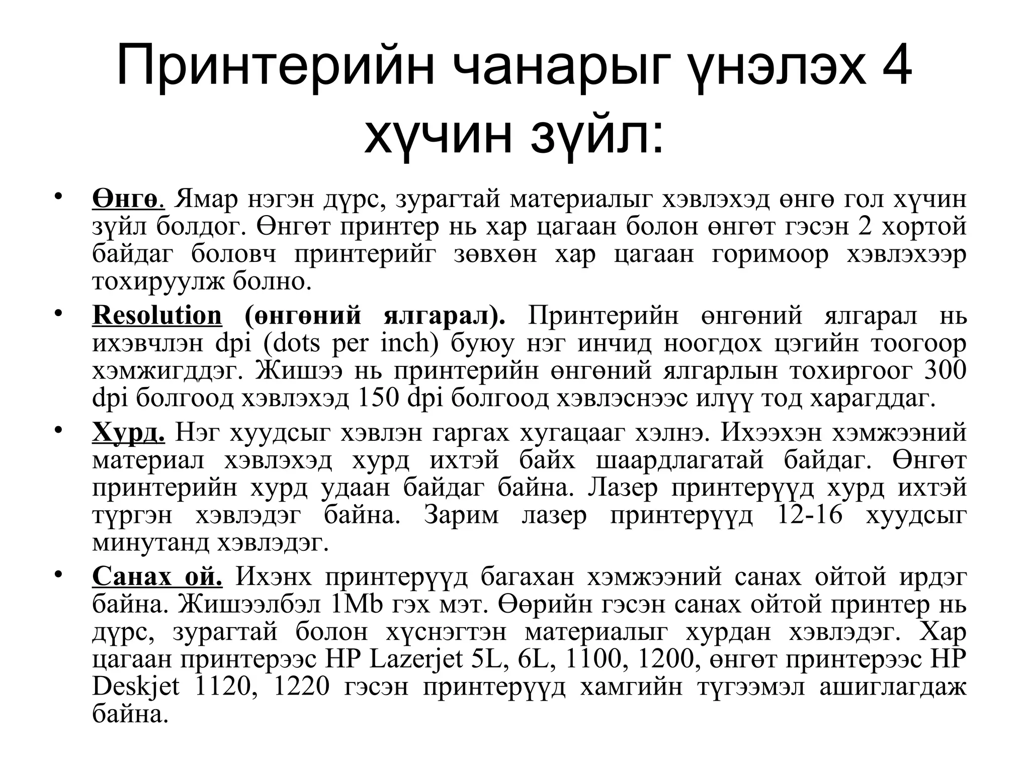 Принтерийн чанарыг үнэлэх 4
хүчин зүйл:
• Өнгө. Ямар нэгэн дүрс, зурагтай материалыг хэвлэхэд өнгө гол хүчин
зүйл болдог. Өнгөт принтер нь хар цагаан болон өнгөт гэсэн 2 хортой
байдаг боловч принтерийг зөвхөн хар цагаан горимоор хэвлэхээр
тохируулж болно.
• Resolution (өнгөний ялгарал). Принтерийн өнгөний ялгарал нь
ихэвчлэн dpi (dots per inch) буюу нэг инчид ноогдох цэгийн тоогоор
хэмжигддэг. Жишээ нь принтерийн өнгөний ялгарлын тохиргоог 300
dpi болгоод хэвлэхэд 150 dpi болгоод хэвлэснээс илүү тод харагддаг.
• Хурд. Нэг хуудсыг хэвлэн гаргах хугацааг хэлнэ. Ихээхэн хэмжээний
материал хэвлэхэд хурд ихтэй байх шаардлагатай байдаг. Өнгөт
принтерийн хурд удаан байдаг байна. Лазер принтерүүд хурд ихтэй
түргэн хэвлэдэг байна. Зарим лазер принтерүүд 12-16 хуудсыг
минутанд хэвлэдэг.
• Санах ой. Ихэнх принтерүүд багахан хэмжээний санах ойтой ирдэг
байна. Жишээлбэл 1Mb гэх мэт. Өөрийн гэсэн санах ойтой принтер нь
дүрс, зурагтай болон хүснэгтэн материалыг хурдан хэвлэдэг. Хар
цагаан принтерээс HP Lazerjet 5L, 6L, 1100, 1200, өнгөт принтерээс HP
Deskjet 1120, 1220 гэсэн принтерүүд хамгийн түгээмэл ашиглагдаж
байна.
 