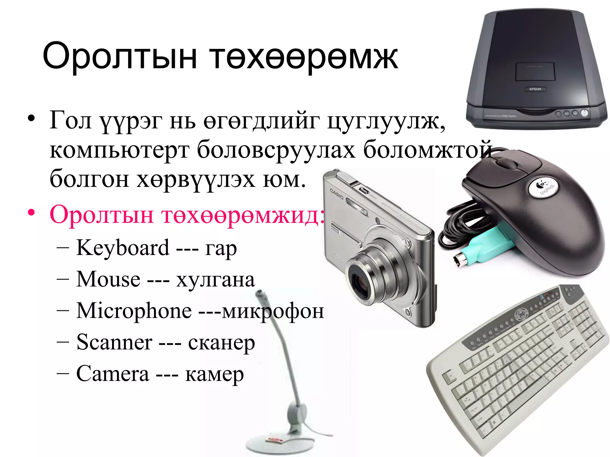 Оролтын төхөөрөмж
• Гол үүрэг нь өгөгдлийг цуглуулж,
компьютерт боловсруулах боломжтой
болгон хөрвүүлэх юм.
• Оролтын төхөөрөмжид:
– Keyboard --- гар
– Mouse --- хулгана
– Microphone ---микрофон
– Scanner --- сканер
– Camera --- камер
 