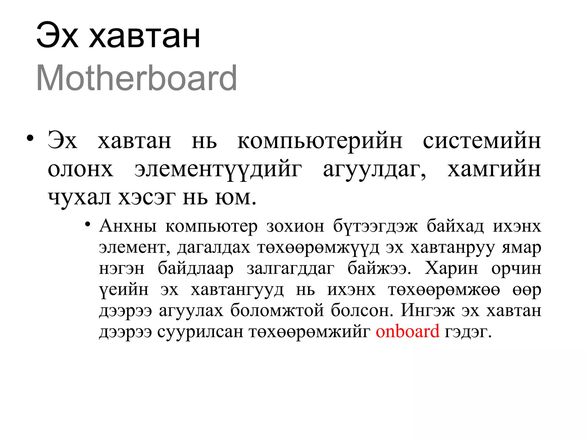 Эх хавтан
Motherboard
• Эх хавтан нь компьютерийн системийн
олонх элементүүдийг агуулдаг, хамгийн
чухал хэсэг нь юм.
• Анхны компьютер зохион бүтээгдэж байхад ихэнх
элемент, дагалдах төхөөрөмжүүд эх хавтанруу ямар
нэгэн байдлаар залгагддаг байжээ. Харин орчин
үеийн эх хавтангууд нь ихэнх төхөөрөмжөө өөр
дээрээ агуулах боломжтой болсон. Ингэж эх хавтан
дээрээ суурилсан төхөөрөмжийг onboard гэдэг.
 