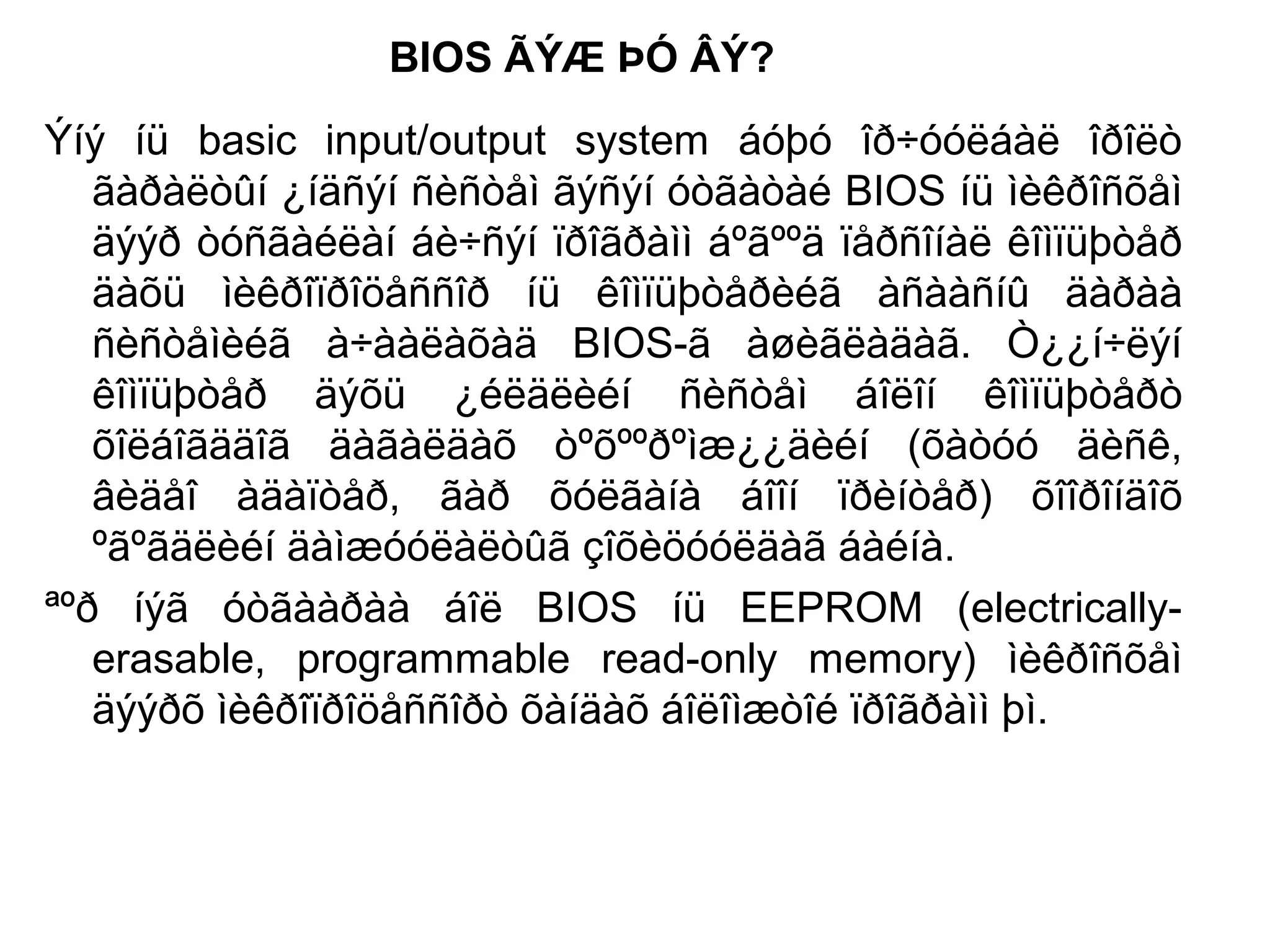 BIOS ÃÝÆ ÞÓ ÂÝ?
Ýíý íü basic input/output system áóþó îð÷óóëáàë îðîëò
ãàðàëòûí ¿íäñýí ñèñòåì ãýñýí óòãàòàé BIOS íü ìèêðîñõåì
äýýð òóñãàéëàí áè÷ñýí ïðîãðàìì áºãººä ïåðñîíàë êîìïüþòåð
äàõü ìèêðîïðîöåññîð íü êîìïüþòåðèéã àñààñíû äàðàà
ñèñòåìèéã à÷ààëàõàä BIOS-ã àøèãëàäàã. Ò¿¿í÷ëýí
êîìïüþòåð äýõü ¿éëäëèéí ñèñòåì áîëîí êîìïüþòåðò
õîëáîãääîã äàãàëäàõ òºõººðºìæ¿¿äèéí (õàòóó äèñê,
âèäåî àäàïòåð, ãàð õóëãàíà áîîí ïðèíòåð) õîîðîíäîõ
ºãºãäëèéí äàìæóóëàëòûã çîõèöóóëäàã áàéíà.
ªºð íýã óòãààðàà áîë BIOS íü EEPROM (electrically-
erasable, programmable read-only memory) ìèêðîñõåì
äýýðõ ìèêðîïðîöåññîðò õàíäàõ áîëîìæòîé ïðîãðàìì þì.
 