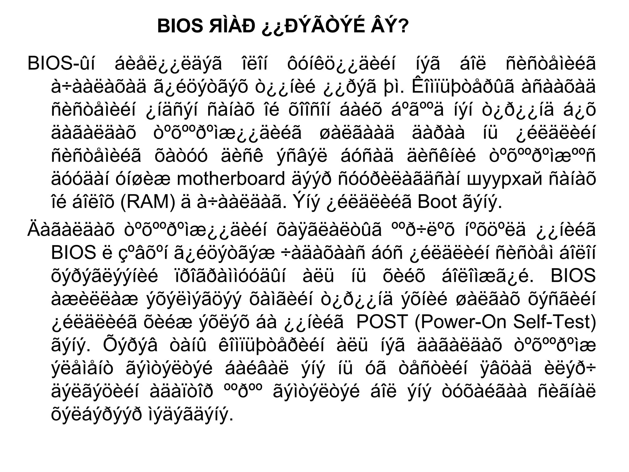 BIOS ЯÌÀÐ ¿¿ÐÝÃÒÝÉ ÂÝ?
BIOS-ûí áèåë¿¿ëäýã îëîí ôóíêö¿¿äèéí íýã áîë ñèñòåìèéã
à÷ààëàõàä ã¿éöýòãýõ ò¿¿íèé ¿¿ðýã þì. Êîìïüþòåðûã àñààõàä
ñèñòåìèéí ¿íäñýí ñàíàõ îé õîîñîí áàéõ áºãººä íýí ò¿ð¿¿íä á¿õ
äàãàëäàõ òºõººðºìæ¿¿äèéã øàëãààä äàðàà íü ¿éëäëèéí
ñèñòåìèéã õàòóó äèñê ýñâýë áóñàä äèñêíèé òºõººðºìæººñ
äóóäàí óíøèæ motherboard äýýð ñóóðèëàãäñàí шуурхай ñàíàõ
îé áîëîõ (RAM) ä à÷ààëäàã. Ýíý ¿éëäëèéã Boot ãýíý.
Äàãàëäàõ òºõººðºìæ¿¿äèéí õàÿãëàëòûã ººð÷ëºõ íºõöºëä ¿¿íèéã
BIOS ë çºâõºí ã¿éöýòãýæ ÷àäàõààñ áóñ ¿éëäëèéí ñèñòåì áîëîí
õýðýãëýýíèé ïðîãðàììóóäûí àëü íü õèéõ áîëîìæã¿é. BIOS
àæèëëàæ ýõýëìýãöýý õàìãèéí ò¿ð¿¿íä ýõíèé øàëãàõ õýñãèéí
¿éëäëèéã õèéæ ýõëýõ áà ¿¿íèéã POST (Power-On Self-Test)
ãýíý. Õýðýâ òàíû êîìïüþòåðèéí àëü íýã äàãàëäàõ òºõººðºìæ
ýëåìåíò ãýìòýëòýé áàéâàë ýíý íü óã òåñòèéí ÿâöàä èëýð÷
äýëãýöèéí àäàïòîð ººðºº ãýìòýëòýé áîë ýíý òóõàéãàà ñèãíàë
õýëáýðýýð ìýäýãäýíý.
 