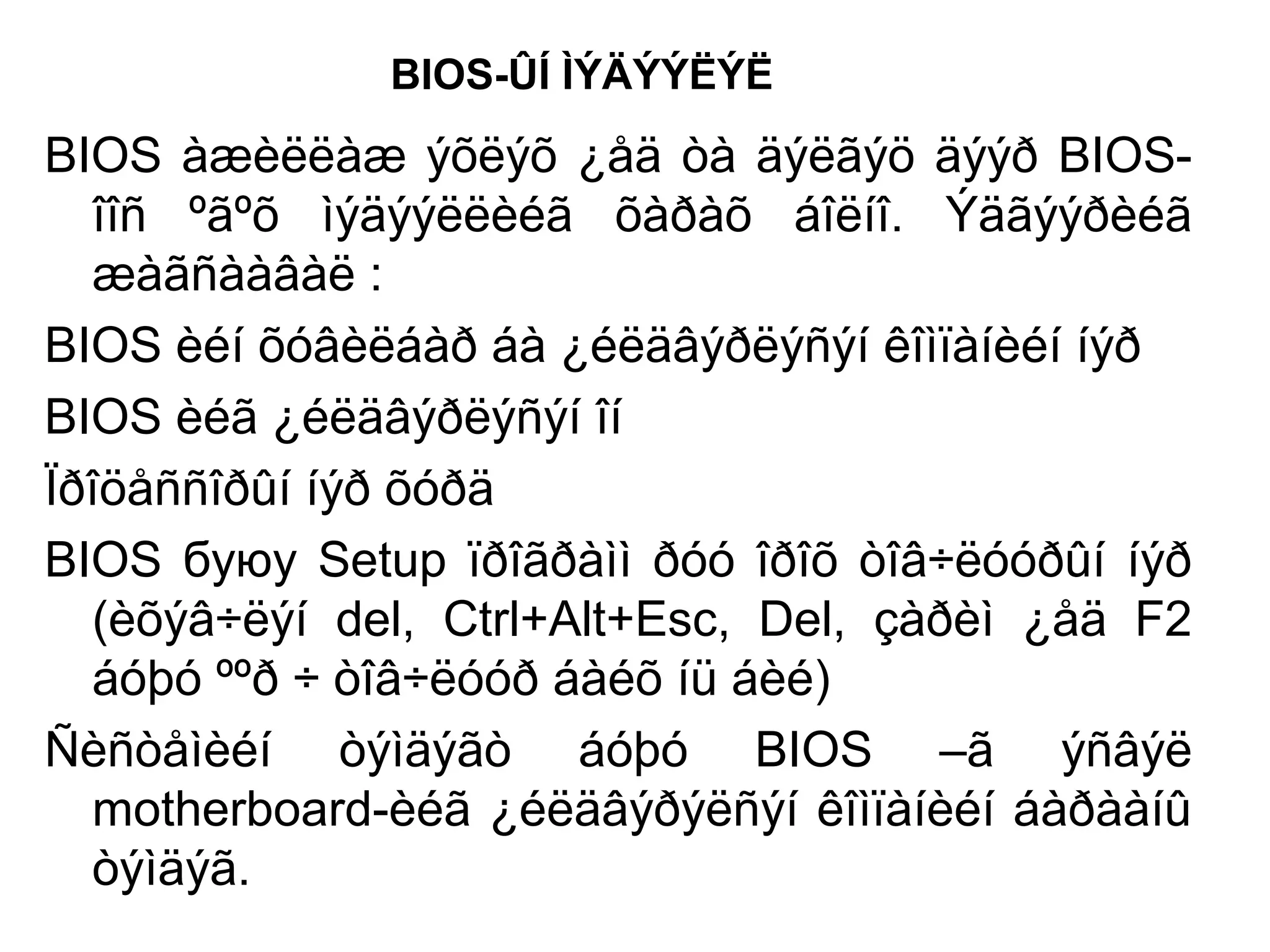 BIOS-ÛÍ ÌÝÄÝÝËÝË
BIOS àæèëëàæ ýõëýõ ¿åä òà äýëãýö äýýð BIOS-
îîñ ºãºõ ìýäýýëëèéã õàðàõ áîëíî. Ýäãýýðèéã
æàãñààâàë :
BIOS èéí õóâèëáàð áà ¿éëäâýðëýñýí êîìïàíèéí íýð
BIOS èéã ¿éëäâýðëýñýí îí
Ïðîöåññîðûí íýð õóðä
BIOS буюу Setup ïðîãðàìì ðóó îðîõ òîâ÷ëóóðûí íýð
(èõýâ÷ëýí del, Ctrl+Alt+Esc, Del, çàðèì ¿åä F2
áóþó ººð ÷ òîâ÷ëóóð áàéõ íü áèé)
Ñèñòåìèéí òýìäýãò áóþó BIOS –ã ýñâýë
motherboard-èéã ¿éëäâýðýëñýí êîìïàíèéí áàðààíû
òýìäýã.
 