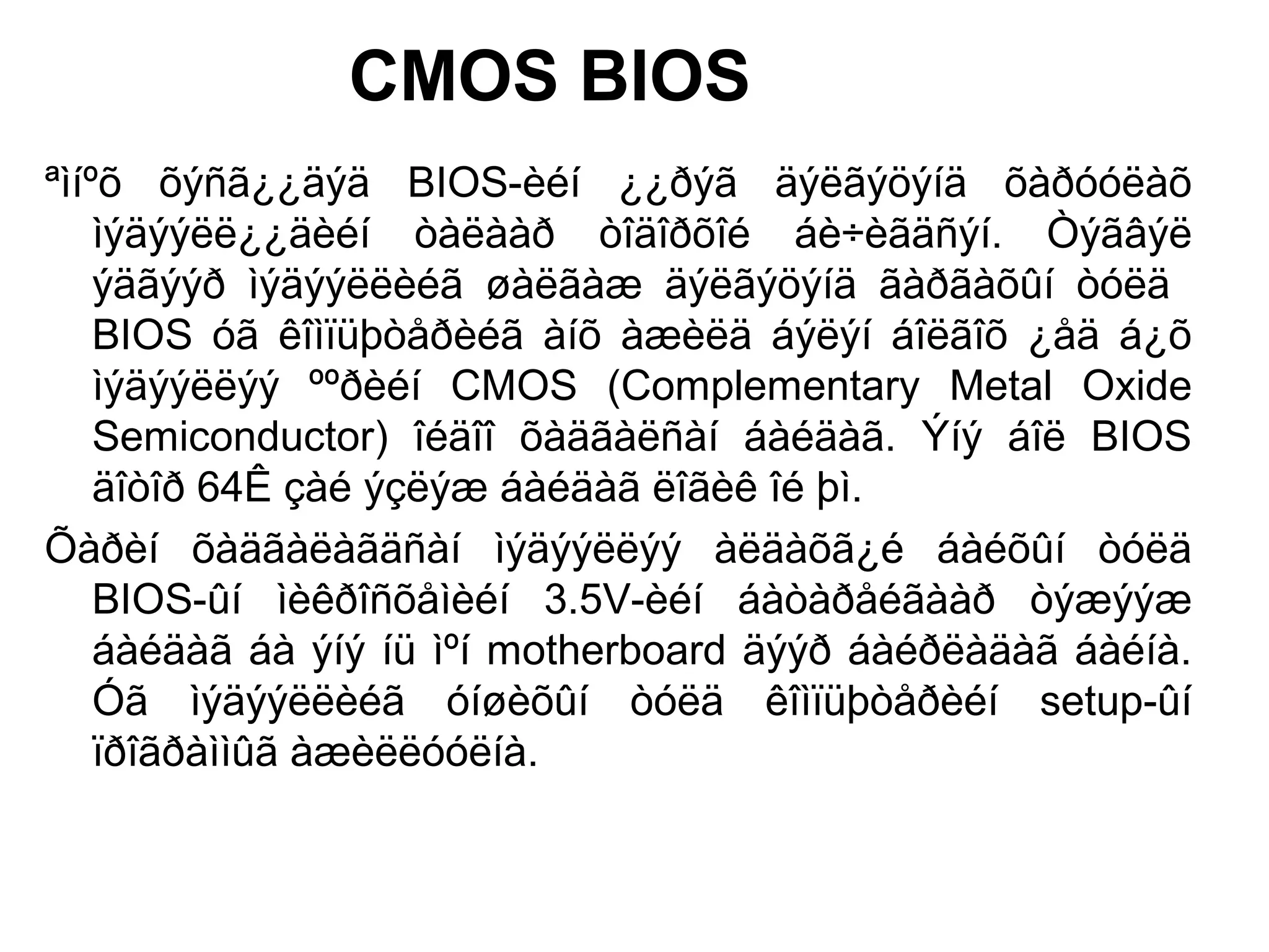 CMOS BIOS
ªìíºõ õýñã¿¿äýä BIOS-èéí ¿¿ðýã äýëãýöýíä õàðóóëàõ
ìýäýýëë¿¿äèéí òàëààð òîäîðõîé áè÷èãäñýí. Òýãâýë
ýäãýýð ìýäýýëëèéã øàëãàæ äýëãýöýíä ãàðãàõûí òóëä
BIOS óã êîìïüþòåðèéã àíõ àæèëä áýëýí áîëãîõ ¿åä á¿õ
ìýäýýëëýý ººðèéí CMOS (Complementary Metal Oxide
Semiconductor) îéäîî õàäãàëñàí áàéäàã. Ýíý áîë BIOS
äîòîð 64Ê çàé ýçëýæ áàéäàã ëîãèê îé þì.
Õàðèí õàäãàëàãäñàí ìýäýýëëýý àëäàõã¿é áàéõûí òóëä
BIOS-ûí ìèêðîñõåìèéí 3.5V-èéí áàòàðåéãààð òýæýýæ
áàéäàã áà ýíý íü ìºí motherboard äýýð áàéðëàäàã áàéíà.
Óã ìýäýýëëèéã óíøèõûí òóëä êîìïüþòåðèéí setup-ûí
ïðîãðàììûã àæèëëóóëíà.
 