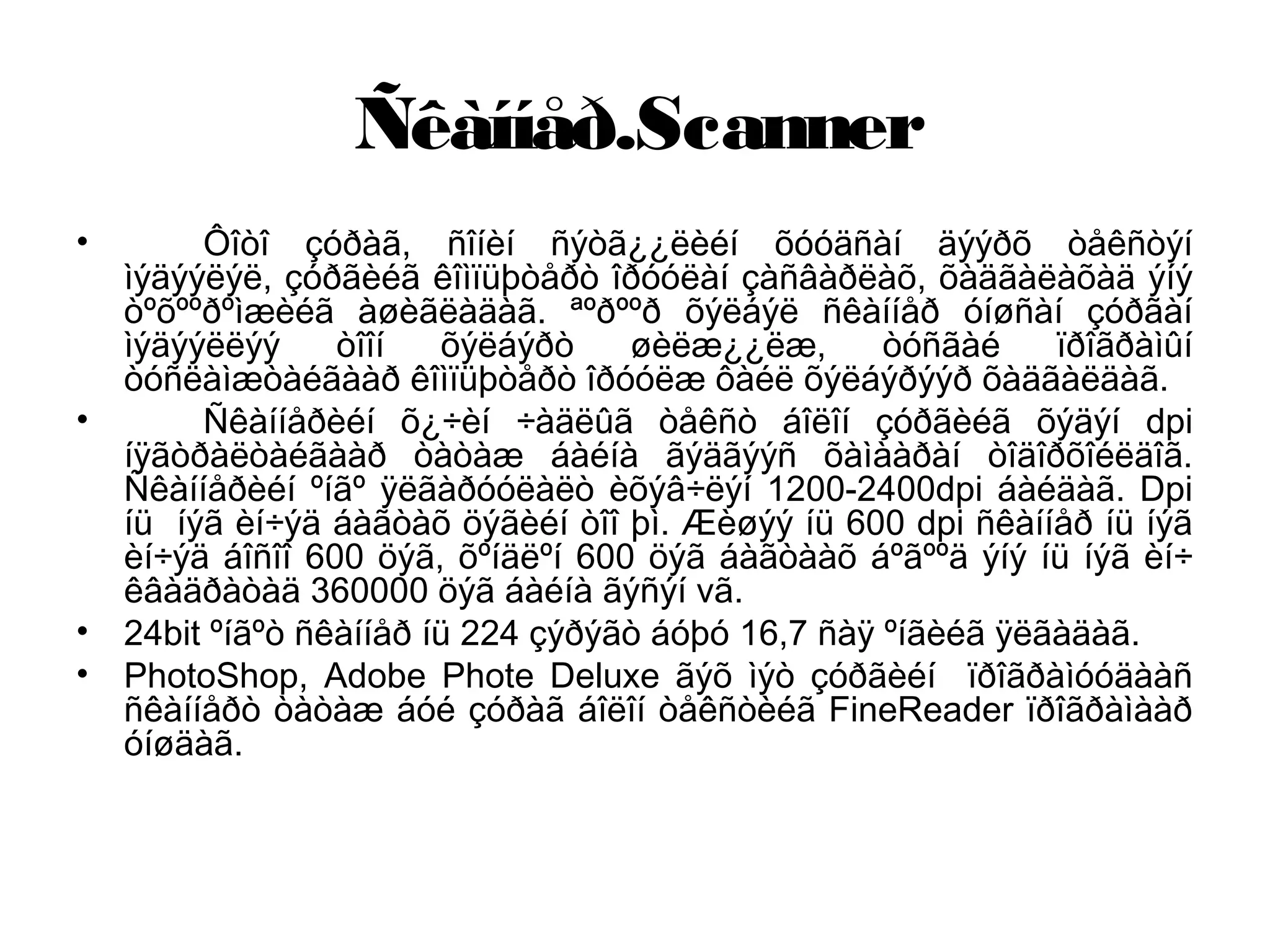 Ñêàííåð.Scanner
• Ôîòî çóðàã, ñîíèí ñýòã¿¿ëèéí õóóäñàí äýýðõ òåêñòýí
ìýäýýëýë, çóðãèéã êîìïüþòåðò îðóóëàí çàñâàðëàõ, õàäãàëàõàä ýíý
òºõººðºìæèéã àøèãëàäàã. ªºðººð õýëáýë ñêàííåð óíøñàí çóðãàí
ìýäýýëëýý òîîí õýëáýðò øèëæ¿¿ëæ, òóñãàé ïðîãðàìûí
òóñëàìæòàéãààð êîìïüþòåðò îðóóëæ ôàéë õýëáýðýýð õàäãàëäàã.
• Ñêàííåðèéí õ¿÷èí ÷àäëûã òåêñò áîëîí çóðãèéã õýäýí dpi
íÿãòðàëòàéãààð òàòàæ áàéíà ãýäãýýñ õàìààðàí òîäîðõîéëäîã.
Ñêàííåðèéí ºíãº ÿëãàðóóëàëò èõýâ÷ëýí 1200-2400dpi áàéäàã. Dpi
íü íýã èí÷ýä áàãòàõ öýãèéí òîî þì. Æèøýý íü 600 dpi ñêàííåð íü íýã
èí÷ýä áîñîî 600 öýã, õºíäëºí 600 öýã áàãòààõ áºãººä ýíý íü íýã èí÷
êâàäðàòàä 360000 öýã áàéíà ãýñýí vã.
• 24bit ºíãºò ñêàííåð íü 224 çýðýãò áóþó 16,7 ñàÿ ºíãèéã ÿëãàäàã.
• PhotoShop, Adobe Phote Deluxe ãýõ ìýò çóðãèéí ïðîãðàìóóäààñ
ñêàííåðò òàòàæ áóé çóðàã áîëîí òåêñòèéã FineReader ïðîãðàìààð
óíøäàã.
 