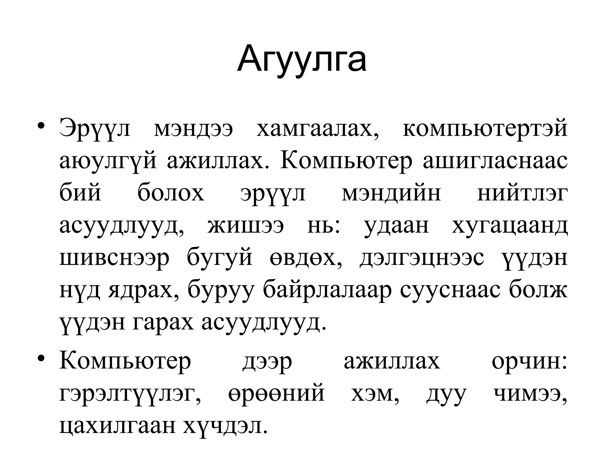 Агуулга
• Эрүүл мэндээ хамгаалах, компьютертэй
аюулгүй ажиллах. Компьютер ашигласнаас
бий болох эрүүл мэндийн нийтлэг
асуудлууд, жишээ нь: удаан хугацаанд
шивснээр бугуй өвдөх, дэлгэцнээс үүдэн
нүд ядрах, буруу байрлалаар сууснаас болж
үүдэн гарах асуудлууд.
• Компьютер дээр ажиллах орчин:
гэрэлтүүлэг, өрөөний хэм, дуу чимээ,
цахилгаан хүчдэл.
 