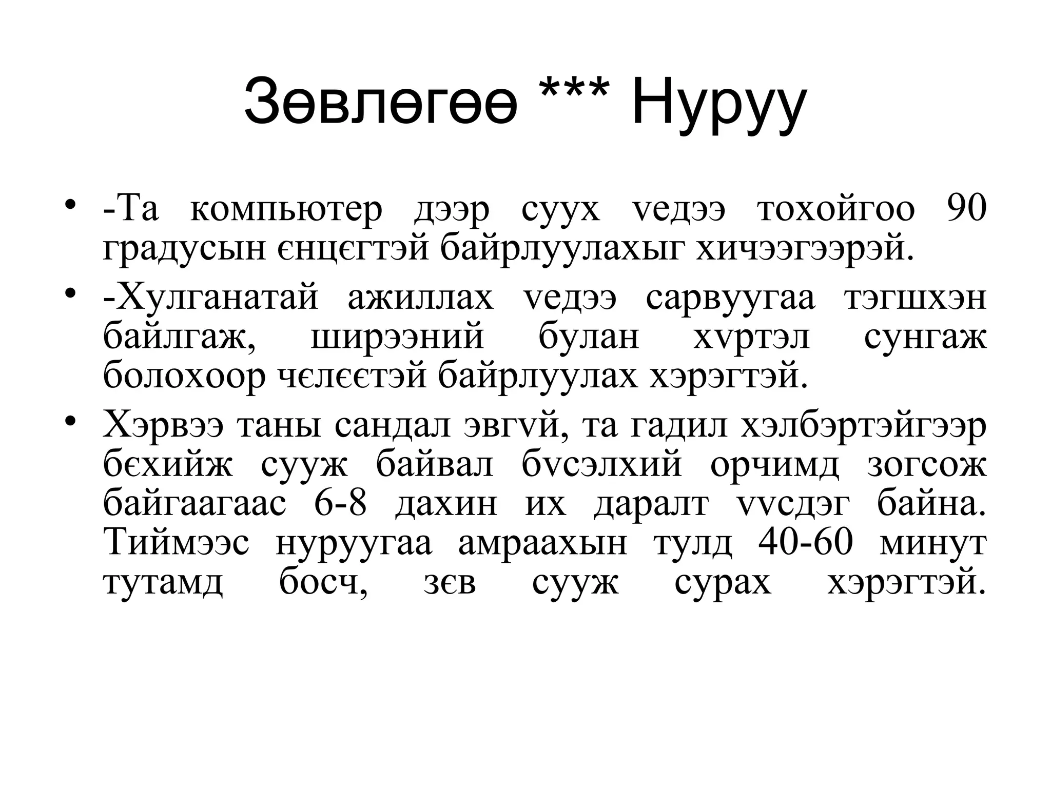 Зөвлөгөө *** Нуруу
• -Та компьютер дээр суух vедээ тохойгоо 90
градусын єнцєгтэй байрлуулахыг хичээгээрэй.
• -Хулганатай ажиллах vедээ сарвуугаа тэгшхэн
байлгаж, ширээний булан хvртэл сунгаж
болохоор чєлєєтэй байрлуулах хэрэгтэй.
• Хэрвээ таны сандал эвгvй, та гадил хэлбэртэйгээр
бєхийж сууж байвал бvсэлхий орчимд зогсож
байгаагаас 6-8 дахин их даралт vvсдэг байна.
Тиймээс нуруугаа амраахын тулд 40-60 минут
тутамд босч, зєв сууж сурах хэрэгтэй.
 