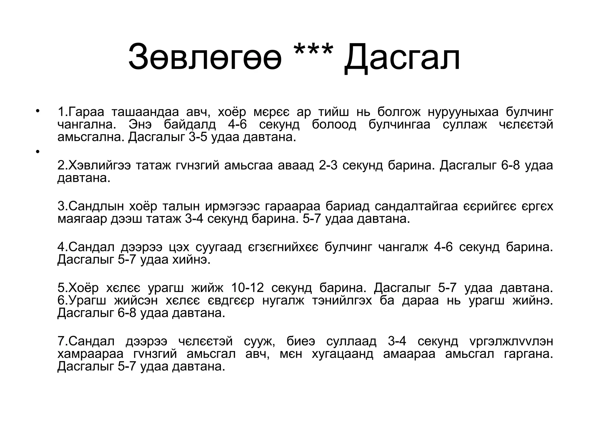 Зөвлөгөө *** Дасгал
• 1.Гараа ташаандаа авч, хоёр мєрєє ар тийш нь болгож нурууныхаа булчинг
чангална. Энэ байдалд 4-6 секунд болоод булчингаа суллаж чєлєєтэй
амьсгална. Дасгалыг 3-5 удаа давтана.
•
2.Хэвлийгээ татаж гvнзгий амьсгаа аваад 2-3 секунд барина. Дасгалыг 6-8 удаа
давтана.
3.Сандлын хоёр талын ирмэгээс гараараа бариад сандалтайгаа єєрийгєє єргєх
маягаар дээш татаж 3-4 секунд барина. 5-7 удаа давтана.
4.Сандал дээрээ цэх суугаад єгзєгнийхєє булчинг чангалж 4-6 секунд барина.
Дасгалыг 5-7 удаа хийнэ.
5.Хоёр хєлєє урагш жийж 10-12 секунд барина. Дасгалыг 5-7 удаа давтана.
6.Урагш жийсэн хєлєє євдгєєр нугалж тэнийлгэх ба дараа нь урагш жийнэ.
Дасгалыг 6-8 удаа давтана.
7.Сандал дээрээ чєлєєтэй сууж, биеэ суллаад 3-4 секунд vргэлжлvvлэн
хамраараа гvнзгий амьсгал авч, мєн хугацаанд амаараа амьсгал гаргана.
Дасгалыг 5-7 удаа давтана.
 