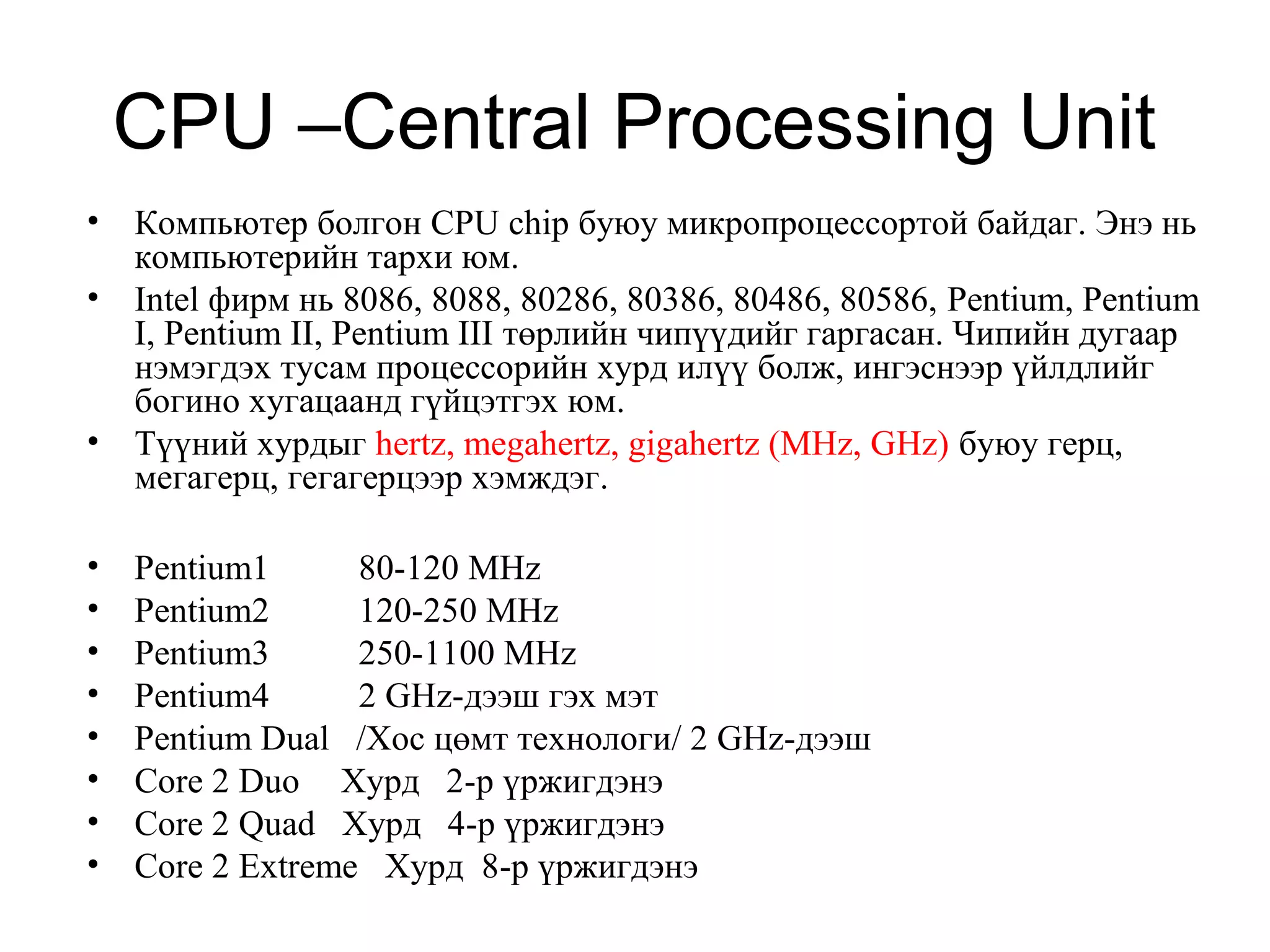 CPU –Central Processing Unit
• Компьютер болгон CPU chip буюу микропроцессортой байдаг. Энэ нь
компьютерийн тархи юм.
• Intel фирм нь 8086, 8088, 80286, 80386, 80486, 80586, Pentium, Pentium
I, Pentium II, Pentium III төрлийн чипүүдийг гаргасан. Чипийн дугаар
нэмэгдэх тусам процессорийн хурд илүү болж, ингэснээр үйлдлийг
богино хугацаанд гүйцэтгэх юм.
• Түүний хурдыг hertz, megahertz, gigahertz (MHz, GHz) буюу герц,
мегагерц, гегагерцээр хэмждэг.
• Pentium1 80-120 MHz
• Pentium2 120-250 MHz
• Pentium3 250-1100 MHz
• Pentium4 2 GHz-дээш гэх мэт
• Pentium Dual /Хос цөмт технологи/ 2 GHz-дээш
• Core 2 Duo Хурд 2-р үржигдэнэ
• Core 2 Quad Хурд 4-р үржигдэнэ
• Core 2 Extreme Хурд 8-р үржигдэнэ
 