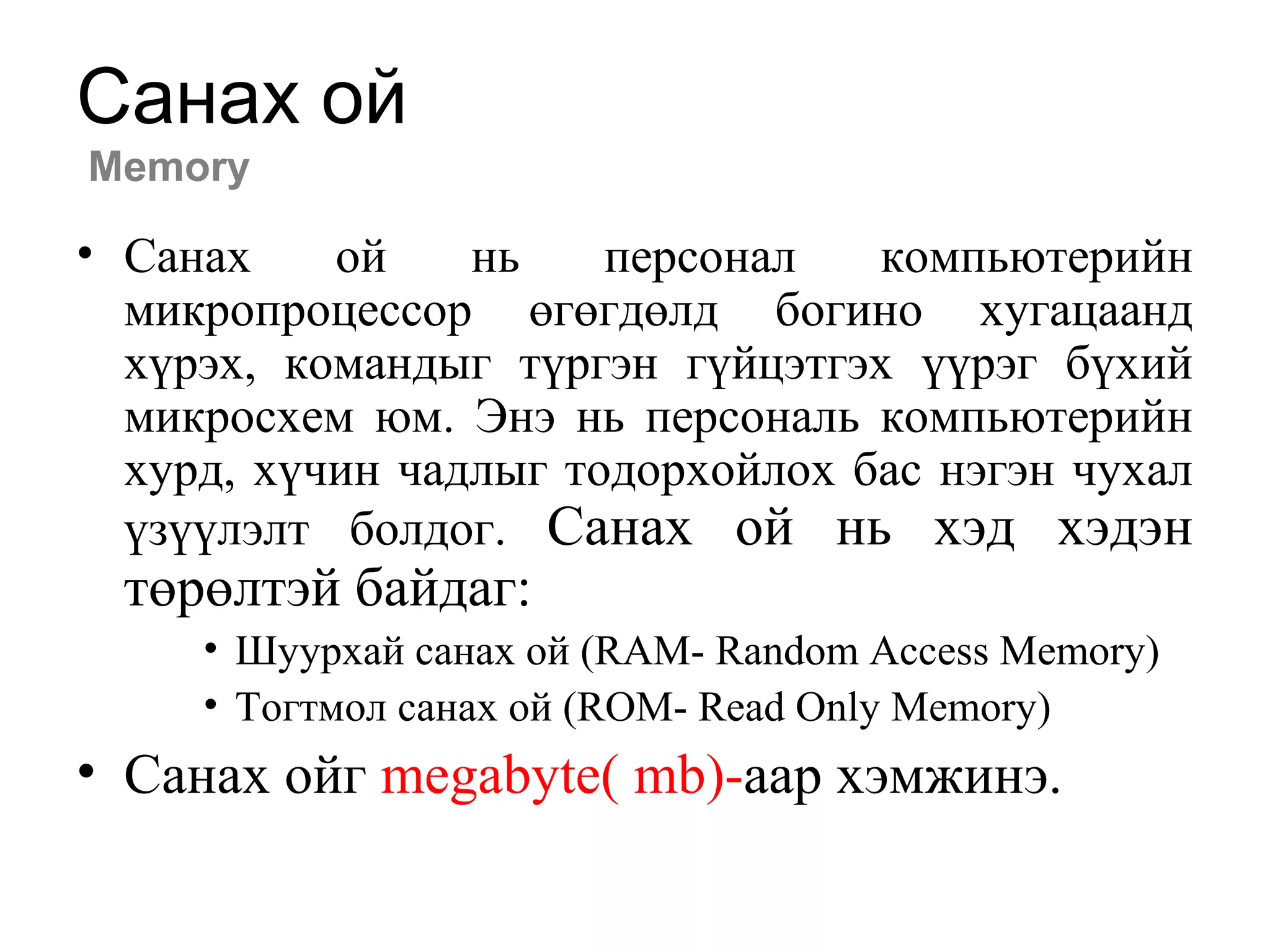 Санах ой
Memory
• Санах ой нь персонал компьютерийн
микропроцессор өгөгдөлд богино хугацаанд
хүрэх, командыг түргэн гүйцэтгэх үүрэг бүхий
микросхем юм. Энэ нь персональ компьютерийн
хурд, хүчин чадлыг тодорхойлох бас нэгэн чухал
үзүүлэлт болдог. Санах ой нь хэд хэдэн
төрөлтэй байдаг:
• Шуурхай санах ой (RAM- Random Access Memory)
• Тогтмол санах ой (ROM- Read Only Memory)
• Санах ойг megabyte( mb)-аар хэмжинэ.
 