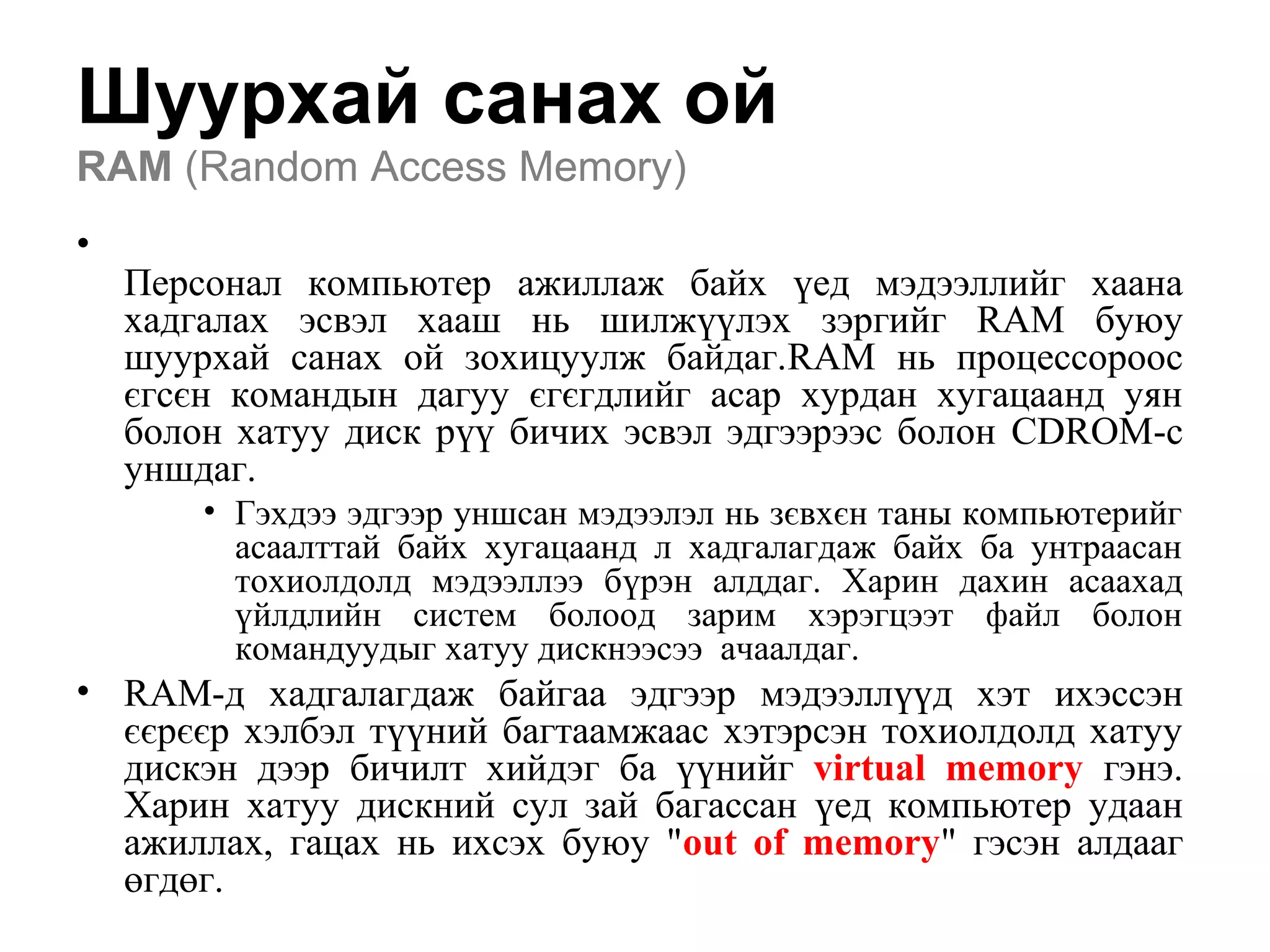 Шуурхай санах ой
RAM (Random Access Memory)
•
Персонал компьютер ажиллаж байх үед мэдээллийг хаана
хадгалах эсвэл хааш нь шилжүүлэх зэргийг RAM буюу
шуурхай санах ой зохицуулж байдаг.RAM нь процессороос
єгсєн командын дагуу єгєгдлийг асар хурдан хугацаанд уян
болон хатуу диск рүү бичих эсвэл эдгээрээс болон CDROM-с
уншдаг.
• Гэхдээ эдгээр уншсан мэдээлэл нь зєвхєн таны компьютерийг
асаалттай байх хугацаанд л хадгалагдаж байх ба унтраасан
тохиолдолд мэдээллээ бүрэн алддаг. Харин дахин асаахад
үйлдлийн систем болоод зарим хэрэгцээт файл болон
командуудыг хатуу дискнээсээ ачаалдаг.
• RAM-д хадгалагдаж байгаа эдгээр мэдээллүүд хэт ихэссэн
єєрєєр хэлбэл түүний багтаамжаас хэтэрсэн тохиолдолд хатуу
дискэн дээр бичилт хийдэг ба үүнийг virtual memory гэнэ.
Харин хатуу дискний сул зай багассан үед компьютер удаан
ажиллах, гацах нь ихсэх буюу "out of memory" гэсэн алдааг
өгдөг.
 
