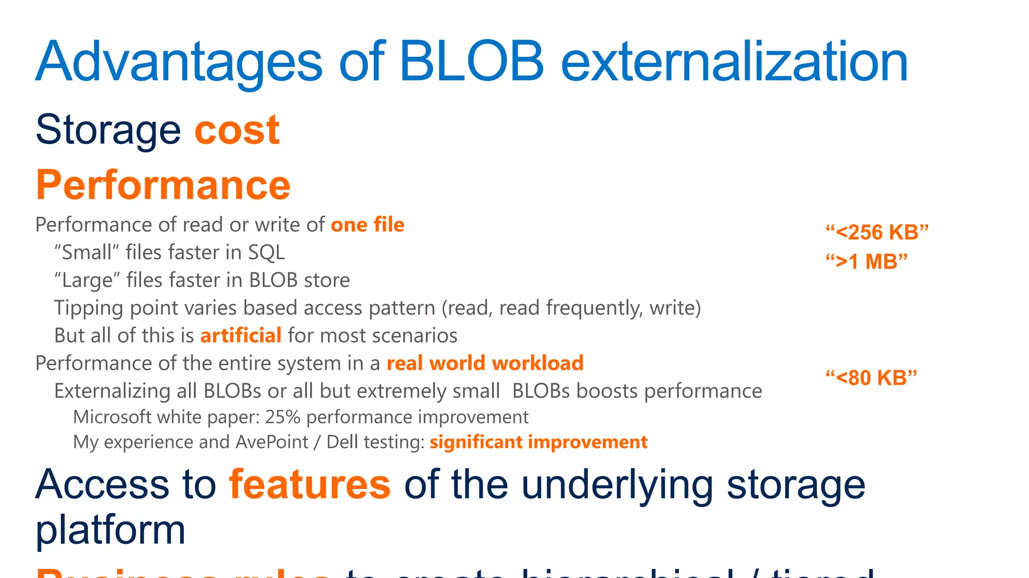 Advantages of BLOB externalization
Storage cost
Performance
Performance of read or write of one file                                        “<256 KB”
  “Small” files faster in SQL                                                   “>1 MB”
  “Large” files faster in BLOB store
  Tipping point varies based access pattern (read, read frequently, write)
  But all of this is artificial for most scenarios
Performance of the entire system in a real world workload
                                                                                “<80 KB”
  Externalizing all BLOBs or all but extremely small BLOBs boosts performance
    Microsoft white paper: 25% performance improvement
    My experience and AvePoint / Dell testing: significant improvement

Access to features of the underlying storage
platform
 