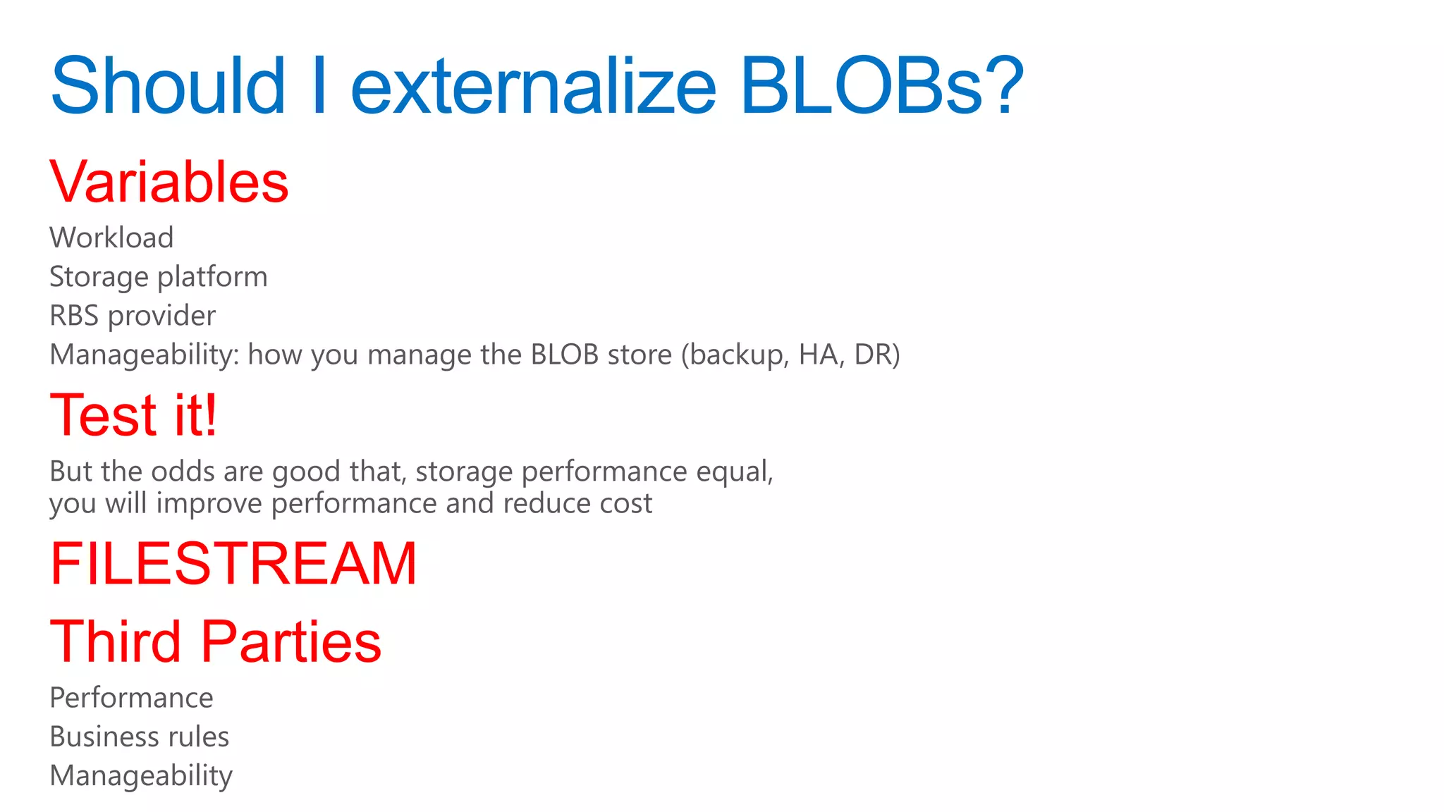 Should I externalize BLOBs?
Variables
Workload
Storage platform
RBS provider
Manageability: how you manage the BLOB store (backup, HA, DR)

Test it!
But the odds are good that, storage performance equal,
you will improve performance and reduce cost

FILESTREAM
Third Parties
Performance
Business rules
Manageability
 