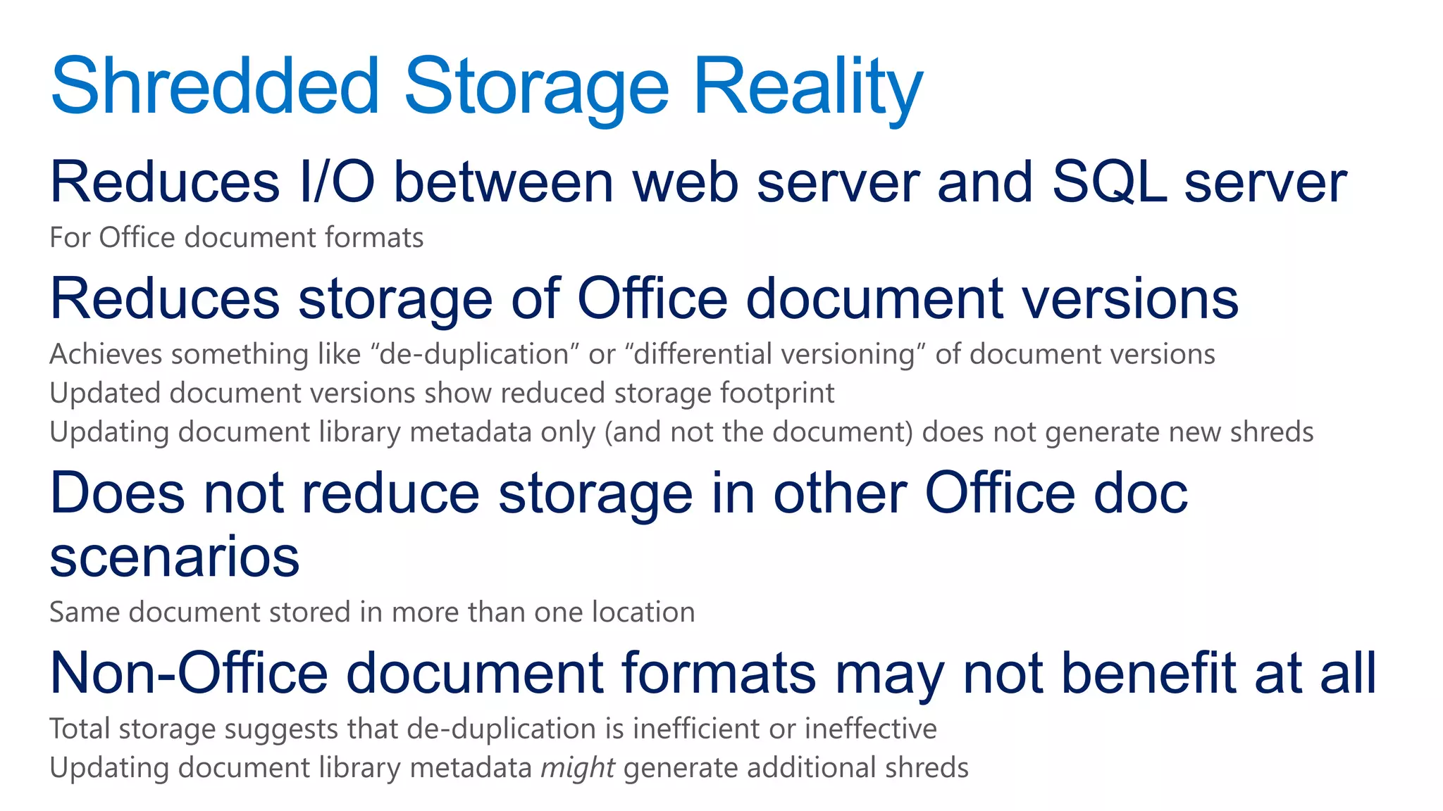 Shredded Storage Reality
Reduces I/O between web server and SQL server
For Office document formats

Reduces storage of Office document versions
Achieves something like “de-duplication” or “differential versioning” of document versions
Updated document versions show reduced storage footprint
Updating document library metadata only (and not the document) does not generate new shreds

Does not reduce storage in other Office doc
scenarios
Same document stored in more than one location

Non-Office document formats may not benefit at all
Total storage suggests that de-duplication is inefficient or ineffective
Updating document library metadata might generate additional shreds
 