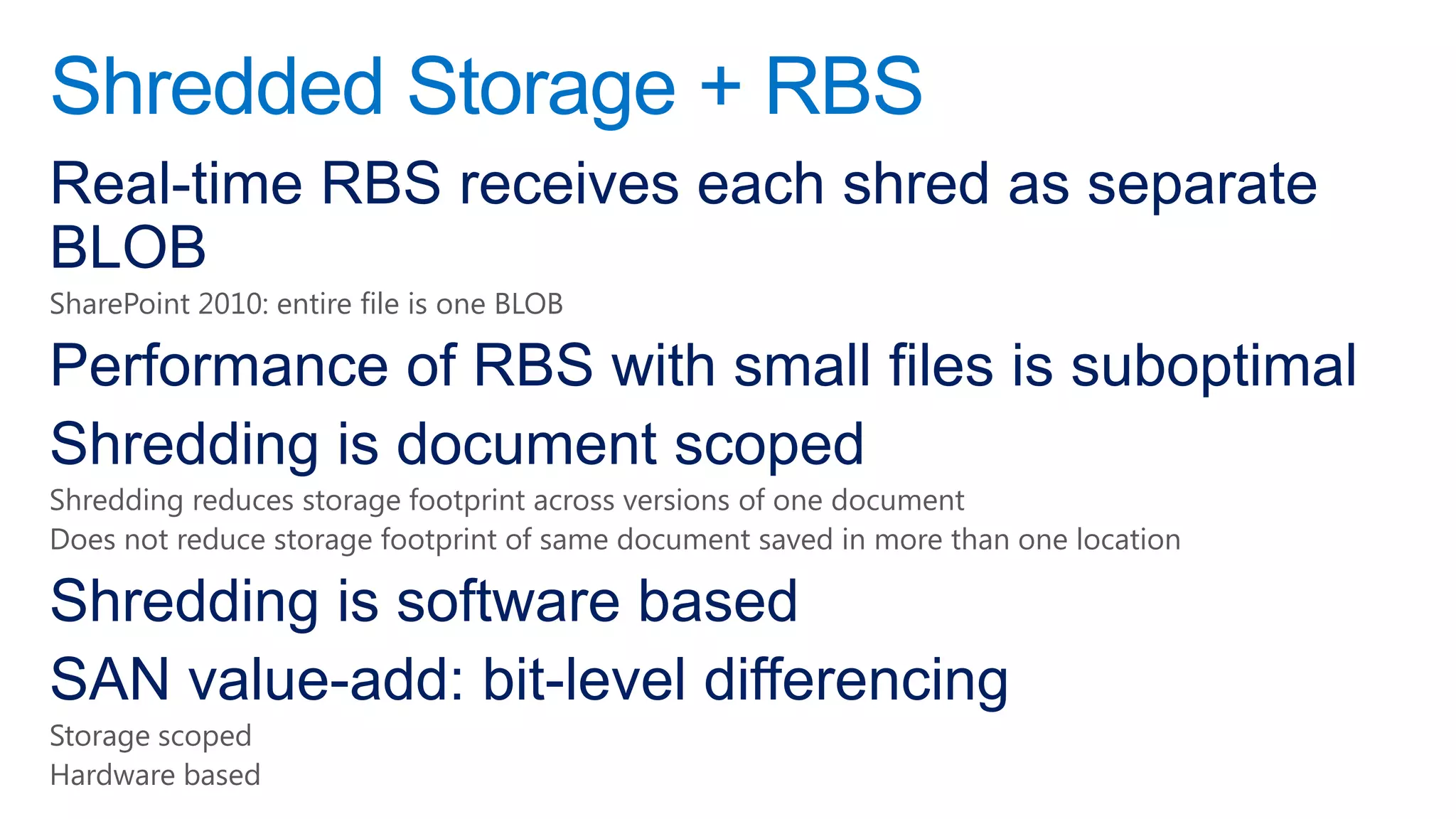 Shredded Storage + RBS
Real-time RBS receives each shred as separate
BLOB
SharePoint 2010: entire file is one BLOB

Performance of RBS with small files is suboptimal
Shredding is document scoped
Shredding reduces storage footprint across versions of one document
Does not reduce storage footprint of same document saved in more than one location

Shredding is software based
SAN value-add: bit-level differencing
Storage scoped
Hardware based
 