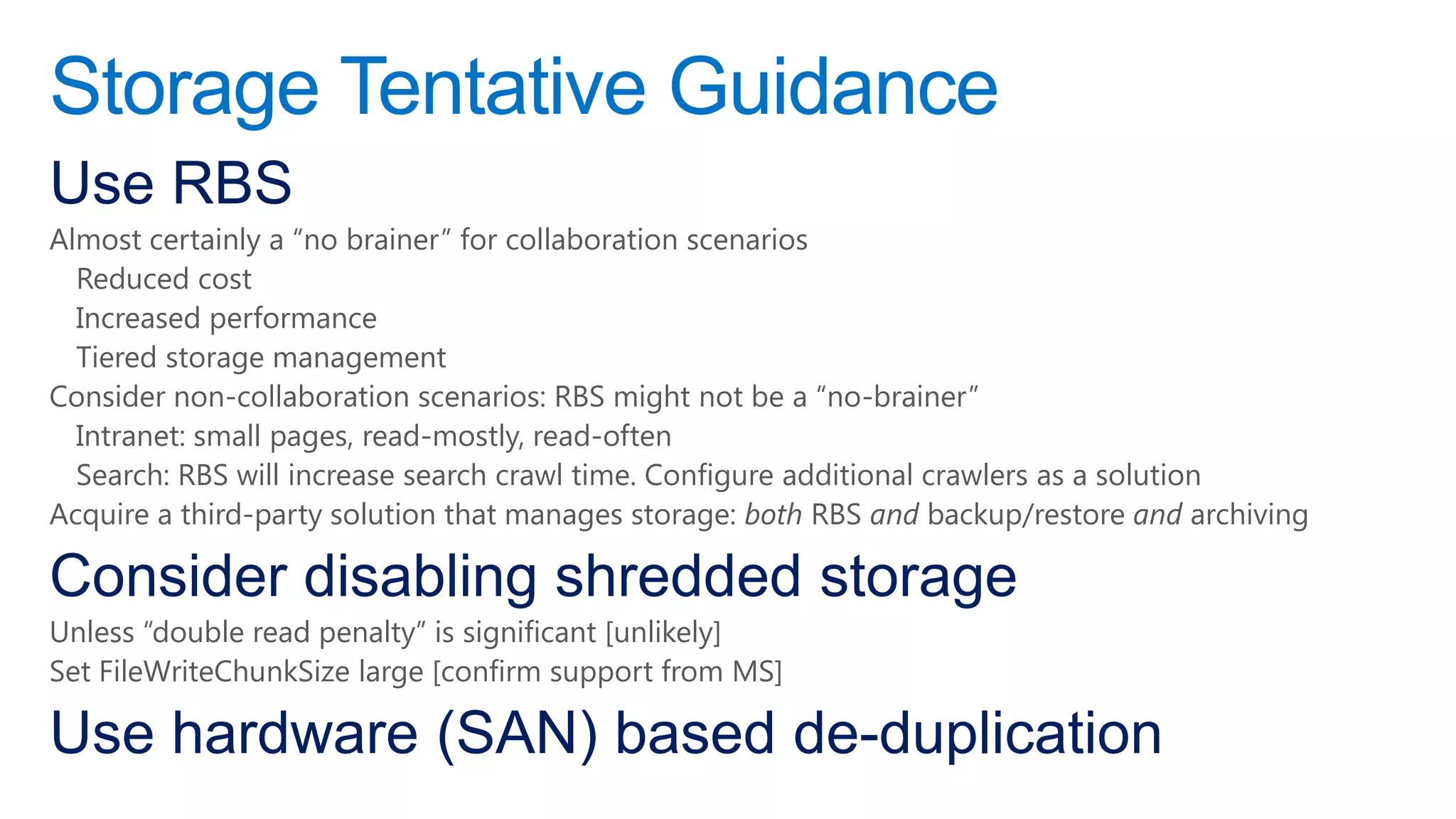 Storage Tentative Guidance
Use RBS
Almost certainly a “no brainer” for collaboration scenarios
  Reduced cost
  Increased performance
  Tiered storage management
Consider non-collaboration scenarios: RBS might not be a “no-brainer”
  Intranet: small pages, read-mostly, read-often
  Search: RBS will increase search crawl time. Configure additional crawlers as a solution
Acquire a third-party solution that manages storage: both RBS and backup/restore and archiving

Consider disabling shredded storage
Unless “double read penalty” is significant [unlikely]
Set FileWriteChunkSize large [confirm support from MS]

Use hardware (SAN) based de-duplication
 