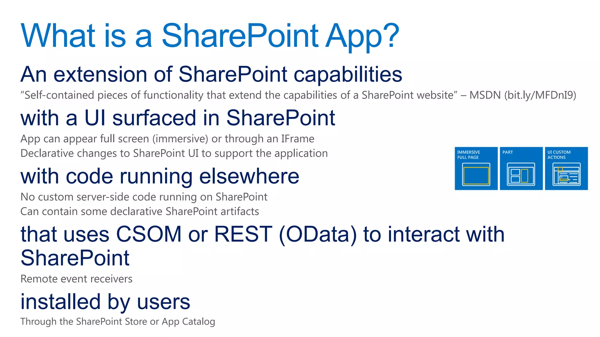 What is a SharePoint App?
An extension of SharePoint capabilities
“Self-contained pieces of functionality that extend the capabilities of a SharePoint website” – MSDN (bit.ly/MFDnI9)

with a UI surfaced in SharePoint
App can appear full screen (immersive) or through an IFrame
Declarative changes to SharePoint UI to support the application

with code running elsewhere
No custom server-side code running on SharePoint
Can contain some declarative SharePoint artifacts

that uses CSOM or REST (OData) to interact with
SharePoint
Remote event receivers

installed by users
Through the SharePoint Store or App Catalog
 