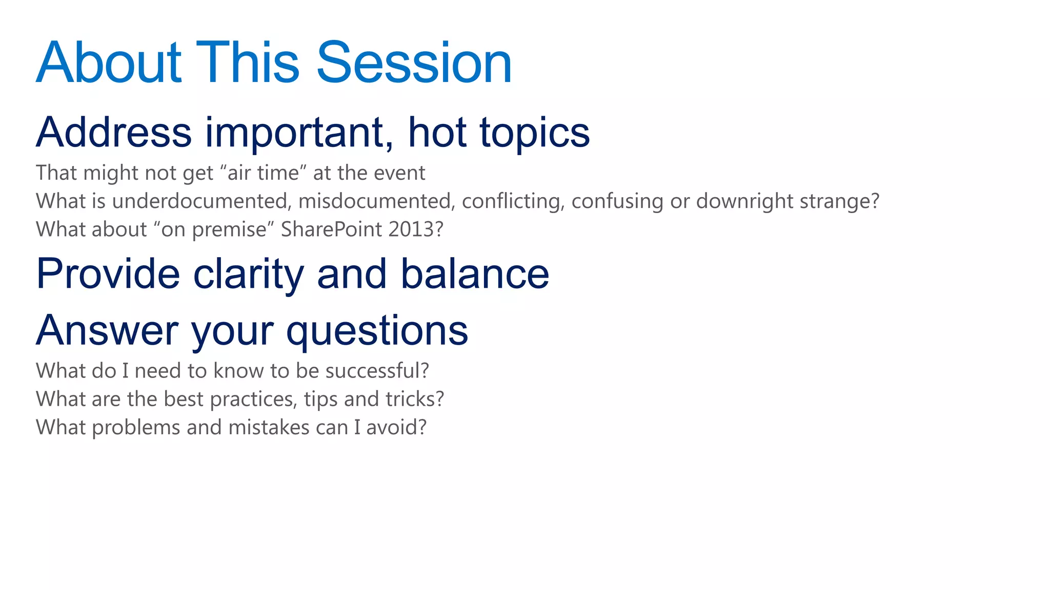 About This Session
Address important, hot topics
That might not get “air time” at the event
What is underdocumented, misdocumented, conflicting, confusing or downright strange?
What about “on premise” SharePoint 2013?

Provide clarity and balance
Answer your questions
What do I need to know to be successful?
What are the best practices, tips and tricks?
What problems and mistakes can I avoid?
 
