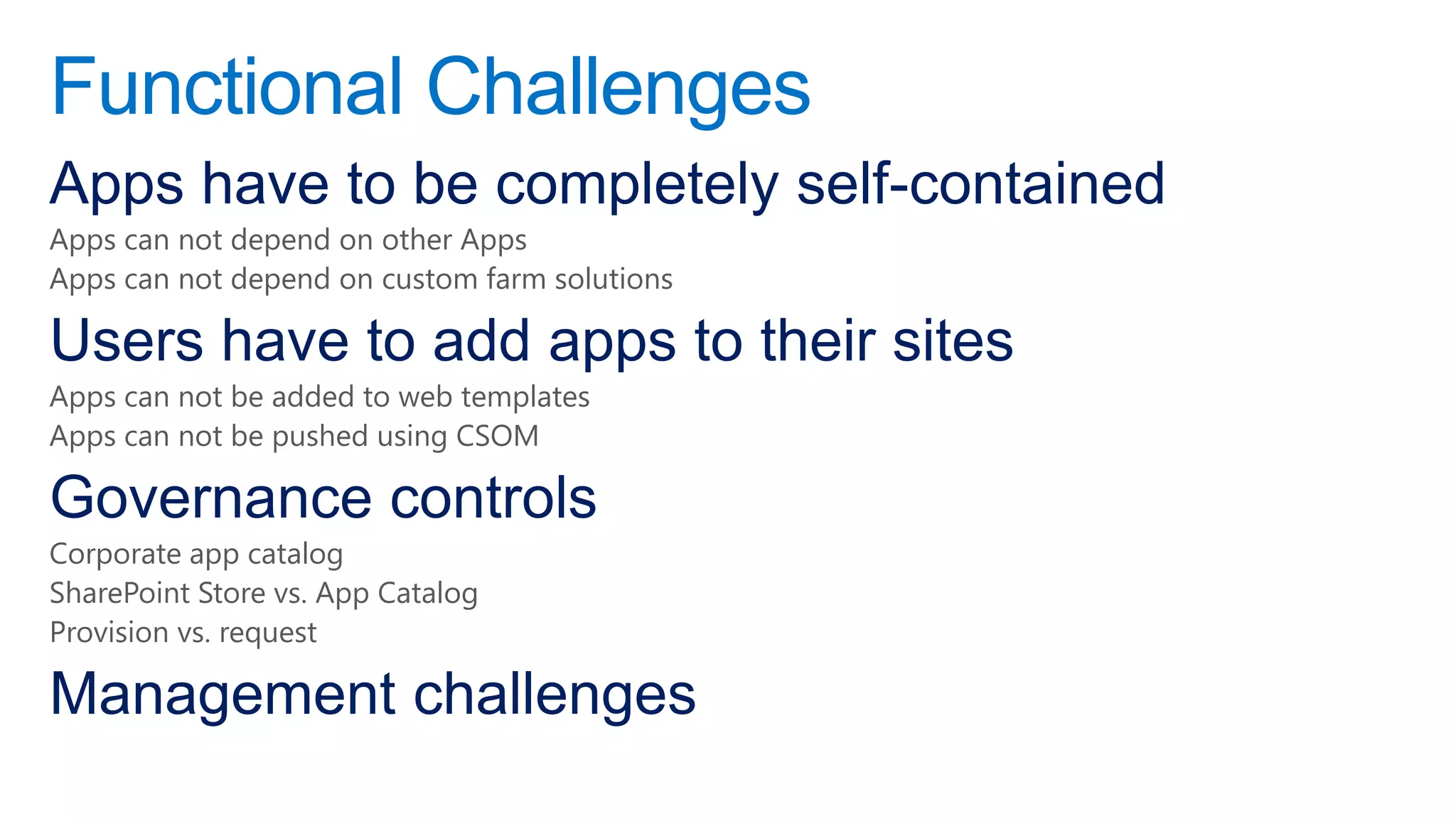 Functional Challenges
Apps have to be completely self-contained
Apps can not depend on other Apps
Apps can not depend on custom farm solutions

Users have to add apps to their sites
Apps can not be added to web templates
Apps can not be pushed using CSOM

Governance controls
Corporate app catalog
SharePoint Store vs. App Catalog
Provision vs. request

Management challenges
 