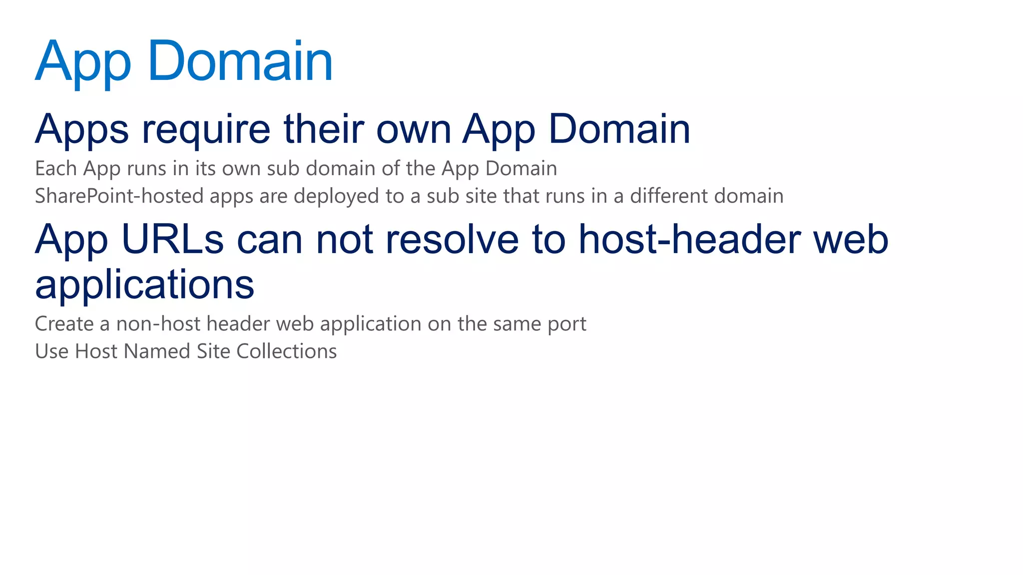 App Domain
Apps require their own App Domain
Each App runs in its own sub domain of the App Domain
SharePoint-hosted apps are deployed to a sub site that runs in a different domain

App URLs can not resolve to host-header web
applications
Create a non-host header web application on the same port
Use Host Named Site Collections
 