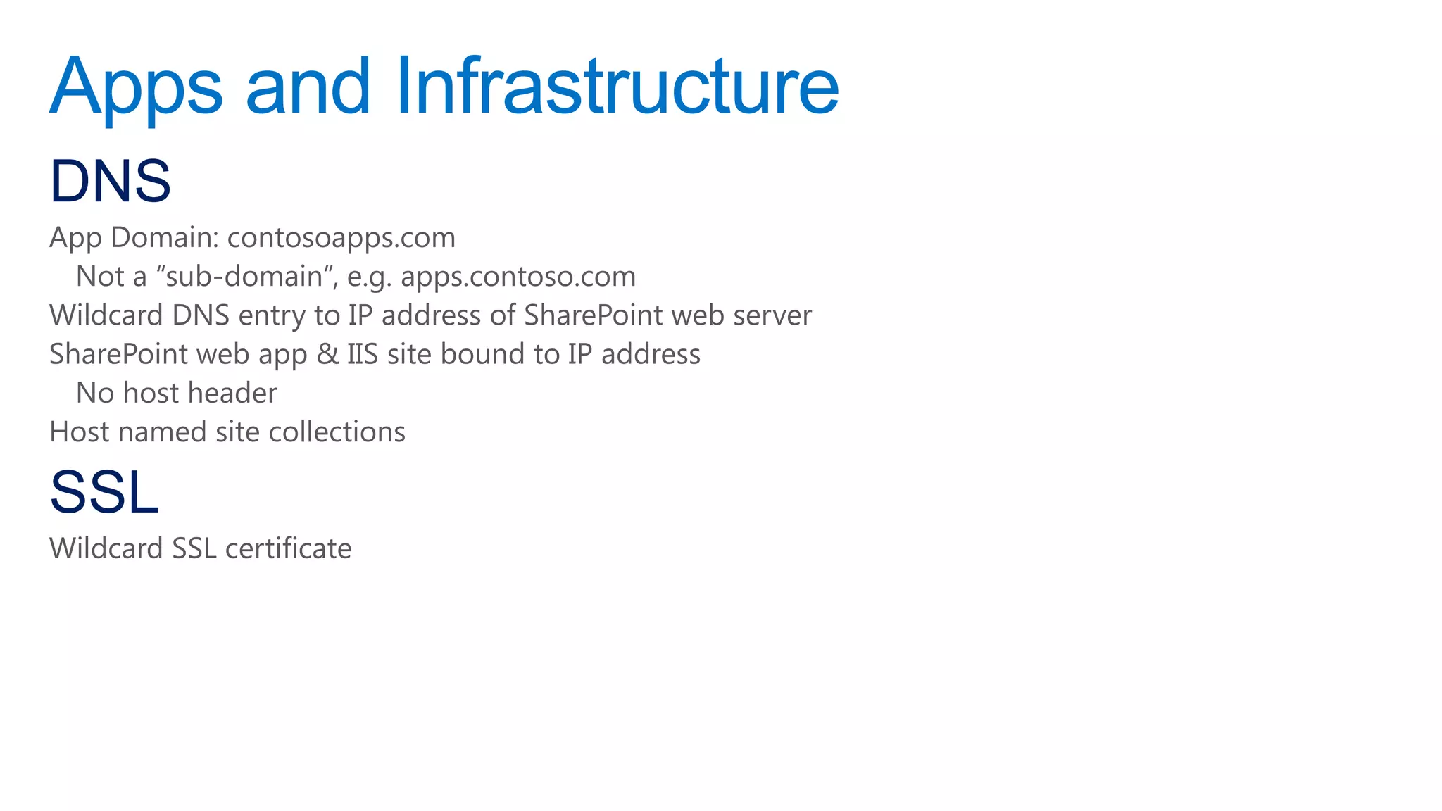 Apps and Infrastructure
DNS
App Domain: contosoapps.com
  Not a “sub-domain”, e.g. apps.contoso.com
Wildcard DNS entry to IP address of SharePoint web server
SharePoint web app & IIS site bound to IP address
  No host header
Host named site collections

SSL
Wildcard SSL certificate
 