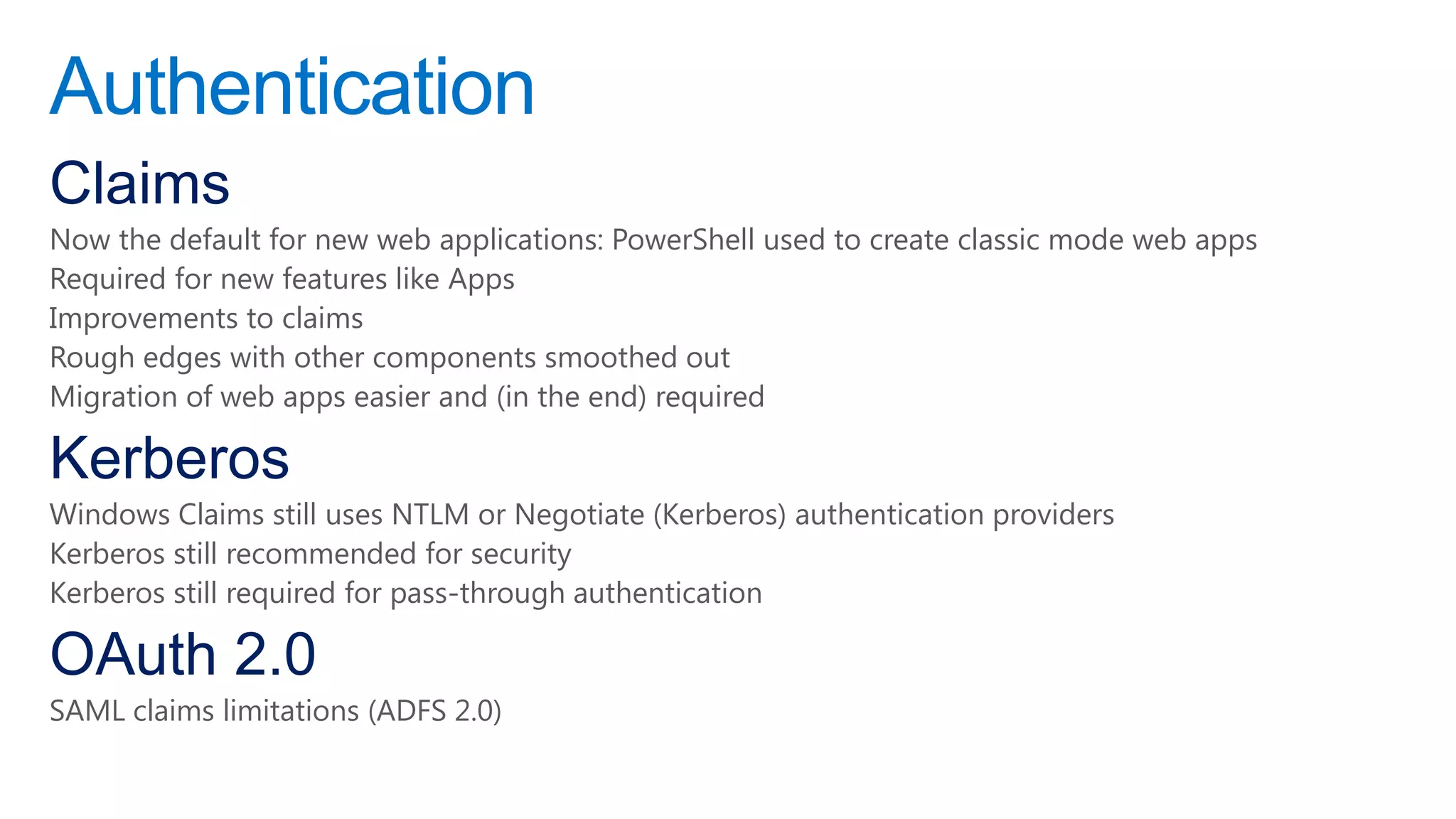 Authentication
Claims
Now the default for new web applications: PowerShell used to create classic mode web apps
Required for new features like Apps
Improvements to claims
Rough edges with other components smoothed out
Migration of web apps easier and (in the end) required

Kerberos
Windows Claims still uses NTLM or Negotiate (Kerberos) authentication providers
Kerberos still recommended for security
Kerberos still required for pass-through authentication

OAuth 2.0
SAML claims limitations (ADFS 2.0)
 