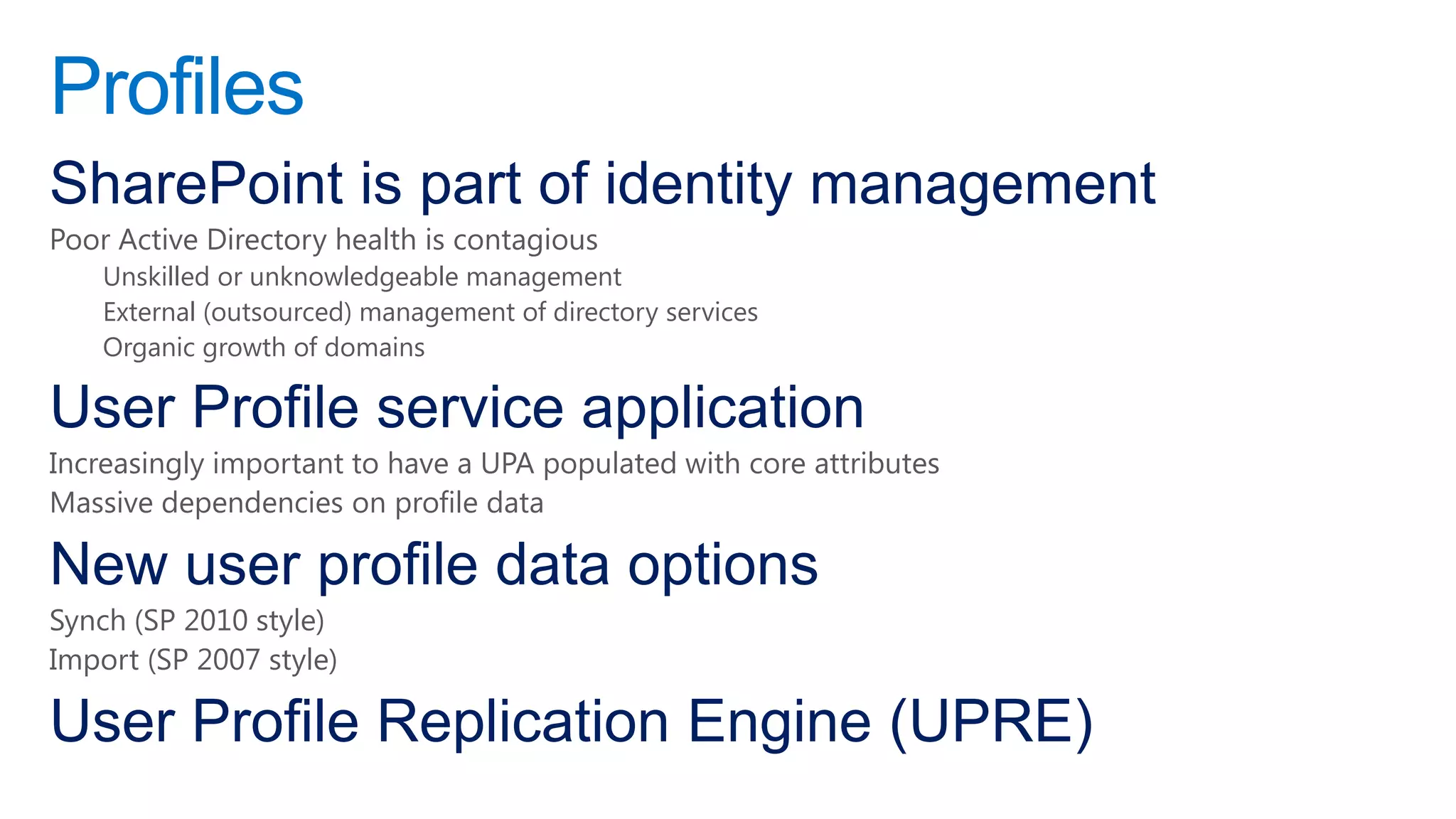 Profiles
SharePoint is part of identity management
Poor Active Directory health is contagious
    Unskilled or unknowledgeable management
    External (outsourced) management of directory services
    Organic growth of domains

User Profile service application
Increasingly important to have a UPA populated with core attributes
Massive dependencies on profile data

New user profile data options
Synch (SP 2010 style)
Import (SP 2007 style)

User Profile Replication Engine (UPRE)
 