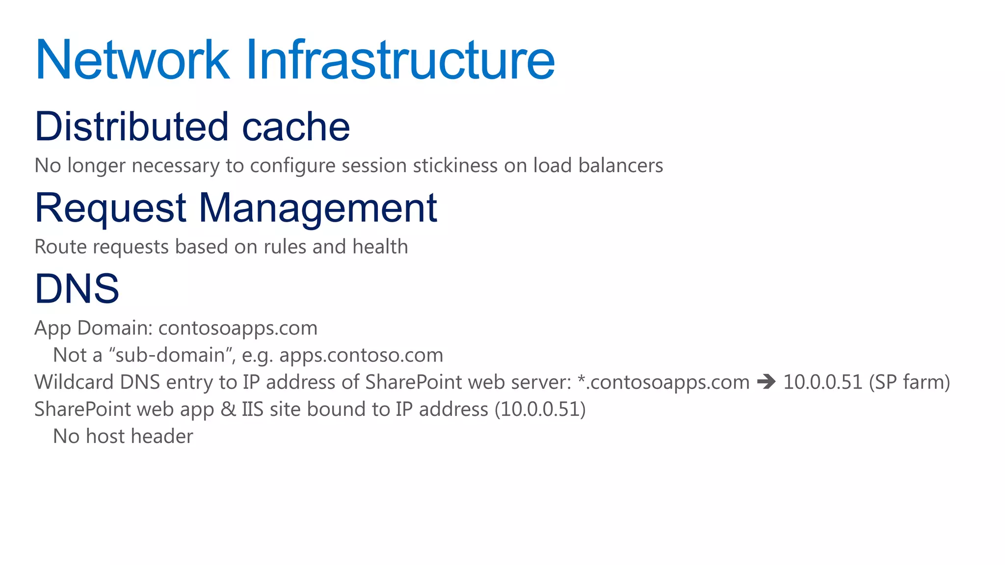 Network Infrastructure
Distributed cache
No longer necessary to configure session stickiness on load balancers

Request Management
Route requests based on rules and health

DNS
App Domain: contosoapps.com
  Not a “sub-domain”, e.g. apps.contoso.com
Wildcard DNS entry to IP address of SharePoint web server: *.contosoapps.com  10.0.0.51 (SP farm)
SharePoint web app & IIS site bound to IP address (10.0.0.51)
  No host header
 