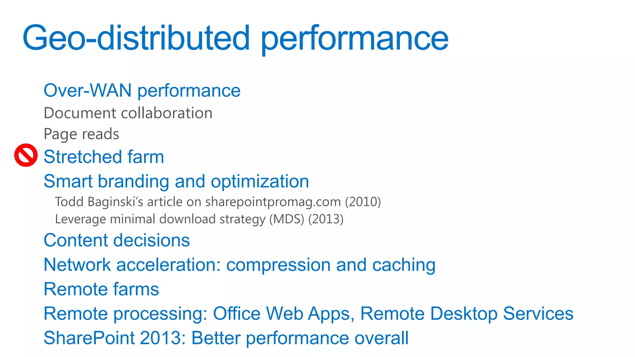 Geo-distributed performance
 Over-WAN performance
 Document collaboration
 Page reads
 Stretched farm
 Smart branding and optimization
  Todd Baginski’s article on sharepointpromag.com (2010)
  Leverage minimal download strategy (MDS) (2013)
 Content decisions
 Network acceleration: compression and caching
 Remote farms
 Remote processing: Office Web Apps, Remote Desktop Services
 SharePoint 2013: Better performance overall
 