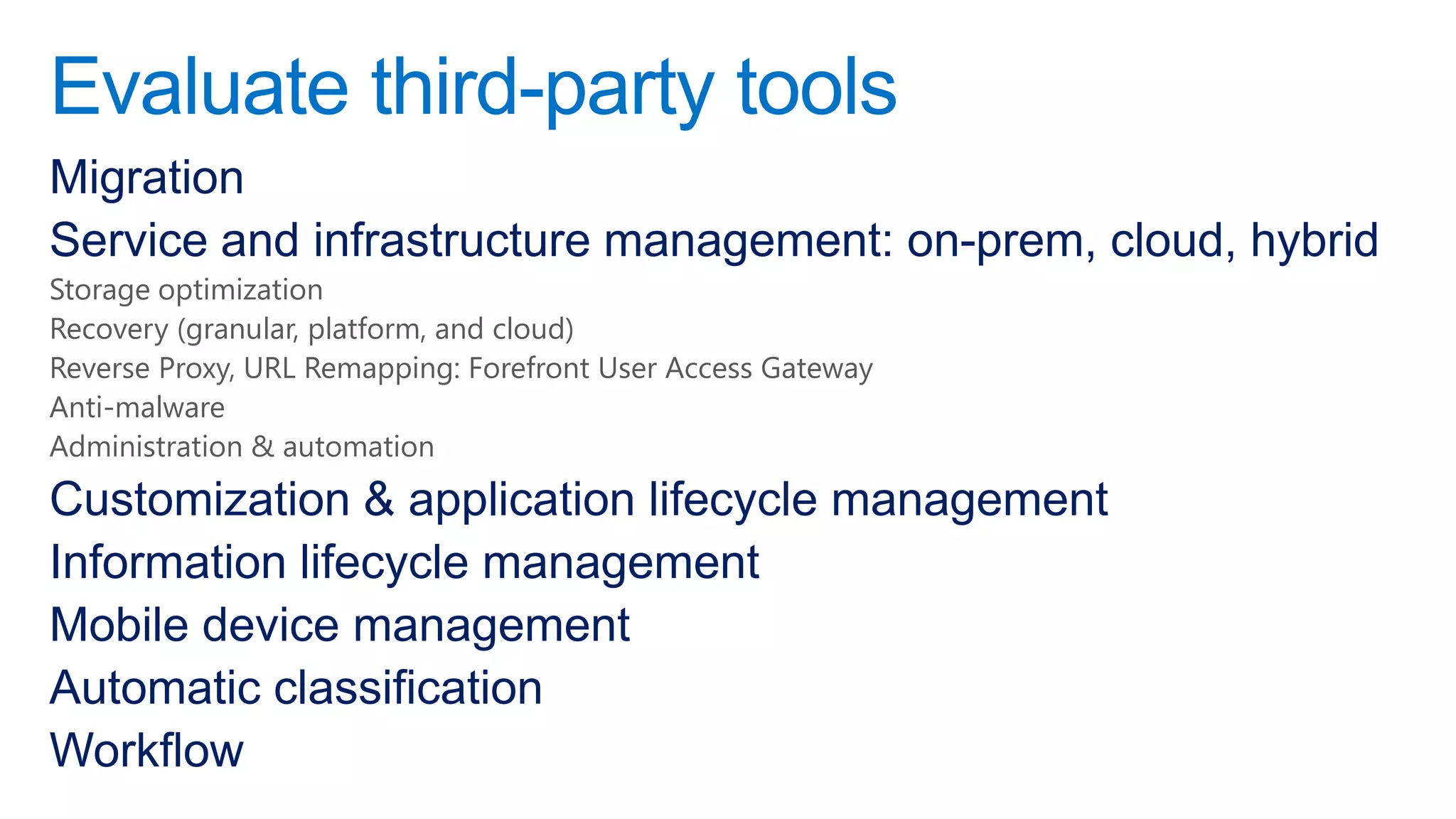 Evaluate third-party tools
Migration
Service and infrastructure management: on-prem, cloud, hybrid
Storage optimization
Recovery (granular, platform, and cloud)
Reverse Proxy, URL Remapping: Forefront User Access Gateway
Anti-malware
Administration & automation
Customization & application lifecycle management
Information lifecycle management
Mobile device management
Automatic classification
Workflow
 