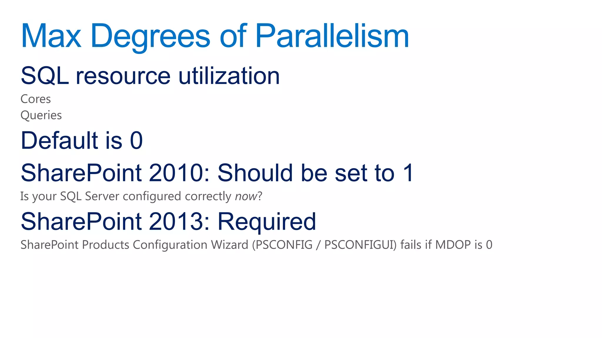 Max Degrees of Parallelism
SQL resource utilization
Cores
Queries

Default is 0
SharePoint 2010: Should be set to 1
Is your SQL Server configured correctly now?

SharePoint 2013: Required
SharePoint Products Configuration Wizard (PSCONFIG / PSCONFIGUI) fails if MDOP is 0
 