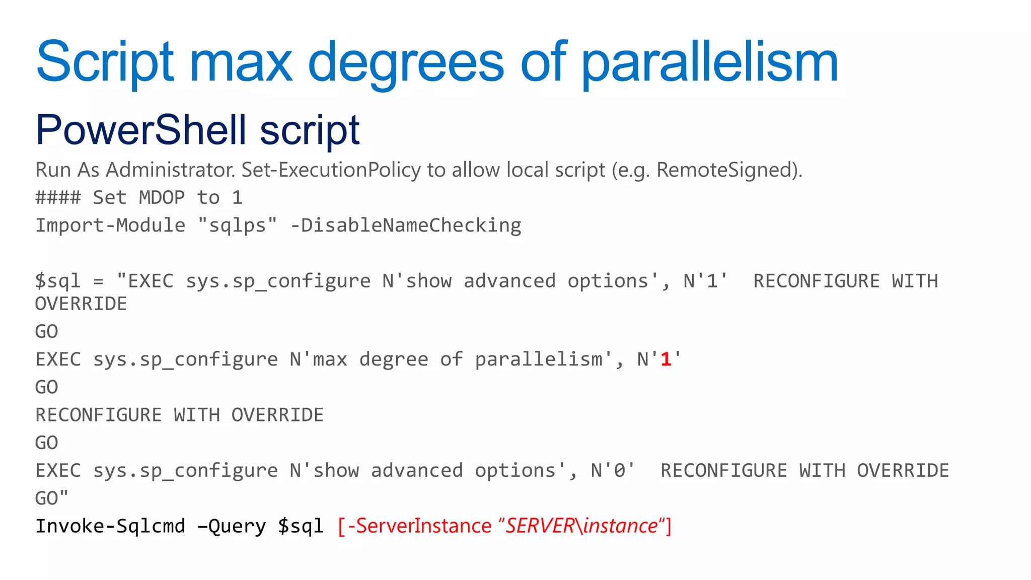 Script max degrees of parallelism
PowerShell script
Run As Administrator. Set-ExecutionPolicy to allow local script (e.g. RemoteSigned).
#### Set MDOP to 1
Import-Module "sqlps" -DisableNameChecking

$sql = "EXEC sys.sp_configure N'show advanced options', N'1' RECONFIGURE WITH
OVERRIDE
GO
EXEC sys.sp_configure N'max degree of parallelism', N'1'
GO
RECONFIGURE WITH OVERRIDE
GO
EXEC sys.sp_configure N'show advanced options', N'0' RECONFIGURE WITH OVERRIDE
GO"
                          [-ServerInstance “SERVERinstance“]
 