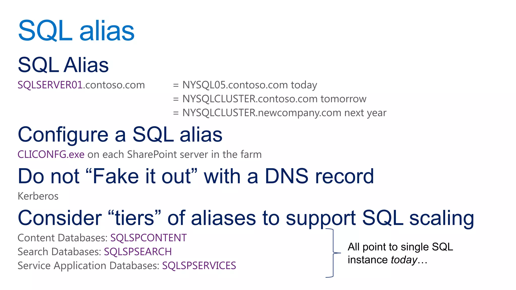 SQL alias
SQL Alias
SQLSERVER01.contoso.com        = NYSQL05.contoso.com today
                               = NYSQLCLUSTER.contoso.com tomorrow
                               = NYSQLCLUSTER.newcompany.com next year

Configure a SQL alias
CLICONFG.exe on each SharePoint server in the farm

Do not “Fake it out” with a DNS record
Kerberos

Consider “tiers” of aliases to support SQL scaling
Content Databases: SQLSPCONTENT
Search Databases: SQLSPSEARCH
Service Application Databases: SQLSPSERVICES
 