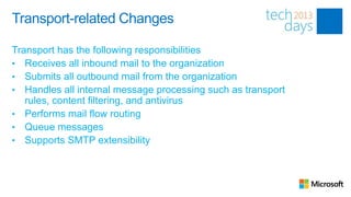 Transport-related Changes

Transport has the following responsibilities
• Receives all inbound mail to the organization
• Submits all outbound mail from the organization
• Handles all internal message processing such as transport
   rules, content filtering, and antivirus
• Performs mail flow routing
• Queue messages
• Supports SMTP extensibility
 