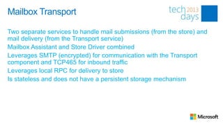 Mailbox Transport

Two separate services to handle mail submissions (from the store) and
mail delivery (from the Transport service)
Mailbox Assistant and Store Driver combined
Leverages SMTP (encrypted) for communication with the Transport
component and TCP465 for inbound traffic
Leverages local RPC for delivery to store
Is stateless and does not have a persistent storage mechanism
 