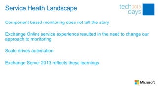 Service Health Landscape

Component based monitoring does not tell the story

Exchange Online service experience resulted in the need to change our
approach to monitoring

Scale drives automation

Exchange Server 2013 reflects these learnings
 