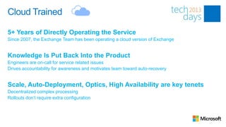 Cloud Trained

5+ Years of Directly Operating the Service
Since 2007, the Exchange Team has been operating a cloud version of Exchange


Knowledge Is Put Back Into the Product
Engineers are on-call for service related issues
Drives accountability for awareness and motivates team toward auto-recovery


Scale, Auto-Deployment, Optics, High Availability are key tenets
Decentralized complex processing
Rollouts don’t require extra configuration
 