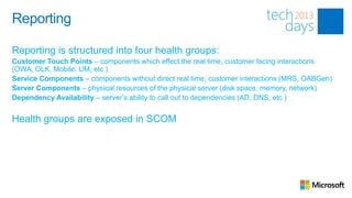 Reporting

Reporting is structured into four health groups:
Customer Touch Points – components which effect the real time, customer facing interactions
(OWA, OLK, Mobile, UM, etc.)
Service Components – components without direct real time, customer interactions (MRS, OABGen)
Server Components – physical resources of the physical server (disk space, memory, network)
Dependency Availability – server’s ability to call out to dependencies (AD, DNS, etc.)


Health groups are exposed in SCOM
 