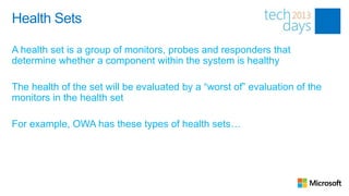 Health Sets

A health set is a group of monitors, probes and responders that
determine whether a component within the system is healthy

The health of the set will be evaluated by a “worst of” evaluation of the
monitors in the health set

For example, OWA has these types of health sets…
 