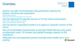 Overrides

Admins can alter the thresholds and parameters used by the
probes, monitors and responders
Enables emergency actions
Enables fine tuning of thresholds specific to the environment

Can be deployed for specific servers or for the entire environment
Server related overrides are stored in the registry
Global overrides are stored in Active Directory

Can be set for a specified duration or to apply to a specific version of the
server
Are not immediately implemented; Exchange Health Service only reads
configuration every 10 minutes (and global changes depend on AD
replication)
Wildcards are not supported (cannot override entire health set in one
activity)
 