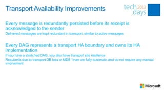Transport Availability Improvements

Every message is redundantly persisted before its receipt is
acknowledged to the sender
Delivered messages are kept redundant in transport, similar to active messages


Every DAG represents a transport HA boundary and owns its HA
implementation
If you have a stretched DAG, you also have transport site resilience
Resubmits due to transport DB loss or MDB *over are fully automatic and do not require any manual
involvement
 