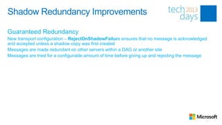 Shadow Redundancy Improvements

Guaranteed Redundancy
New transport configuration – RejectOnShadowFailure ensures that no message is acknowledged
and accepted unless a shadow copy was first created
Messages are made redundant on other servers within a DAG or another site
Messages are tried for a configurable amount of time before giving up and rejecting the message
 