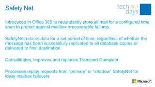 Safety Net

Introduced in Office 365 to redundantly store all mail for a configured time
span to protect against mailbox irrecoverable failures

SafetyNet retains data for a set period of time, regardless of whether the
message has been successfully replicated to all database copies or
delivered to final destination

Consolidates, improves and replaces Transport Dumpster

Processes replay requests from “primary” or “shadow” SafetyNet for
lossy mailbox failovers
 