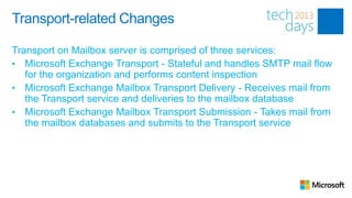Transport-related Changes

Transport on Mailbox server is comprised of three services:
• Microsoft Exchange Transport - Stateful and handles SMTP mail flow
   for the organization and performs content inspection
• Microsoft Exchange Mailbox Transport Delivery - Receives mail from
   the Transport service and deliveries to the mailbox database
• Microsoft Exchange Mailbox Transport Submission - Takes mail from
   the mailbox databases and submits to the Transport service
 