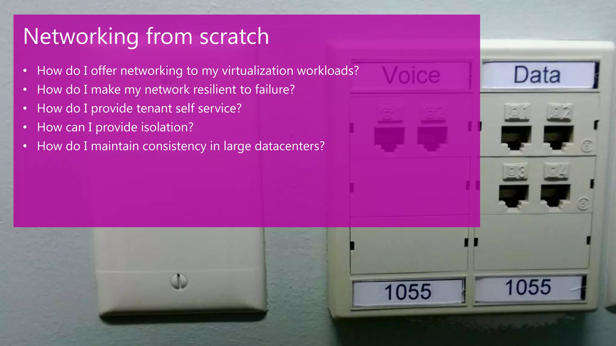 Networking from scratch
•   How do I offer networking to my virtualization workloads?
•   How do I make my network resilient to failure?
•   How do I provide tenant self service?
•   How can I provide isolation?
•   How do I maintain consistency in large datacenters?
 