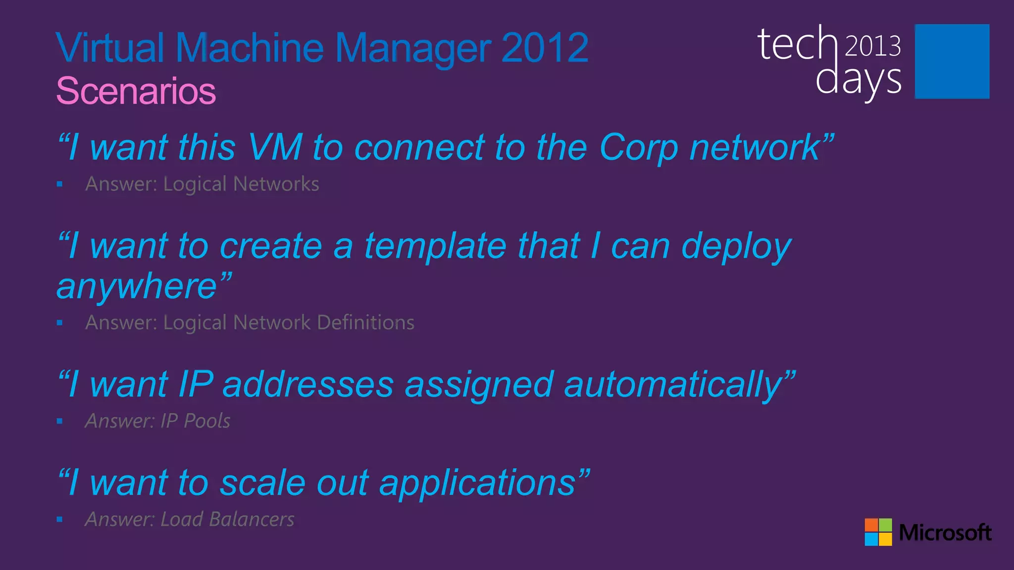 Virtual Machine Manager 2012
Scenarios
“I want this VM to connect to the Corp network”
   Answer: Logical Networks


“I want to create a template that I can deploy
anywhere”
   Answer: Logical Network Definitions


“I want IP addresses assigned automatically”
   Answer: IP Pools


“I want to scale out applications”
   Answer: Load Balancers
 