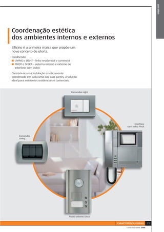 LIVING LIGHT
Coordenação estética
dos ambientes internos e externos
BTicino é a primeira marca que propõe um
novo conceito de oferta.
Escolhendo:
■ LIVING e LIGHT - linha residencial e comercial
■ PIVOT e SFERA - sistema interno e externo de
  interfone com vídeo

Constrói-se uma instalação esteticamente
coordenada em cada uma das suas partes, a solução
ideal para ambientes residenciais e comerciais.



                                                   Comandos Light




                                                                                  Interfone
                                                                            com vídeo Pivot



      Comandos
      Living




                                              Posto externo Sfera


                                                                    CARACTERÍSTICAS GERAIS       11
                                                                           CATÁLOGO GERAL 2008
 