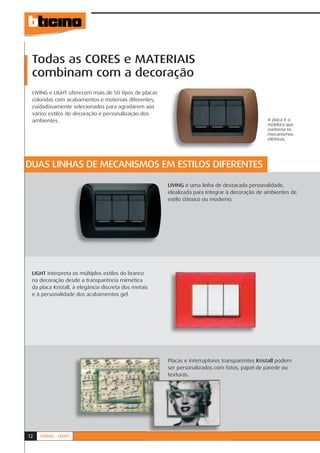 Todas as CORES e MATERIAIS
 combinam com a decoração
 LIVING e LIGHT oferecem mais de 50 tipos de placas
 coloridas com acabamentos e materiais diferentes,
 cuidadosamente selecionados para agradarem aos
 vários estilos de decoração e personalização dos
 ambientes.                                                                                    A placa é a
                                                                                               moldura que
                                                                                               contorna os
                                                                                               mecanismos
                                                                                               elétricos.




DUAS LINHAS DE MECANISMOS EM ESTILOS DIFERENTES

                                                      LIVING é uma linha de destacada personalidade,
                                                      L
                                                      idealizada para integrar à decoração de ambientes de
                                                      i
                                                      estilo clássico ou moderno.
                                                      e




 LIGHT interpreta os múltiplos estilos do branco
 na decoração desde a transparência mimética
 da placa Kristall, à elegância discreta dos metais
 e à personalidade dos acabamentos gel.




                                                      Placas e interruptores transparentes Kristall podem
                                                      Pl
                                                      ser personalizados com fotos, papel de parede ou
                                                      se
                                                      texturas.
                                                      te




12   LIVING - LIGHT
 