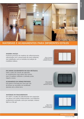 LIVING LIGHT
MATERIAIS E ACABAMENTOS PARA DIFERENTES ESTILOS



  MADEIRA MACIÇA
  Essências preciosas de madeiras de reﬂorestamento,
  selecionadas com a preservação do meio ambiente,        Placa Frassino
  são trabalhadas com os métodos da tradição do         combinada com
                                                       módulos brancos.
  mobiliário italiano.




  EM ZAMAK (ACABAMENTO EM LIGA METÁLICA)
  Sobre a placa de zamak são aplicados
  os acabamentos mais nobres dos metais:
  ouro 24 quilates, brilhante e satinado; prata,
  níquel e cromo.

  ACABAMENTO EM VERNIZ/PINTADOS                                         ,
                                                            Placa Native,
  Esta gama é formada por cores que vão                                o
                                                           a essência do
                                                                        .
                                                        alumínio natural.
  do branco ao vermelho, do metalizado
  alumínio até o efeito terra.




  MATERIAIS EM POLICARBONATO
  Em LIGHT a escolha do policarbonato tem expressão
  nas placas com efeito emborrachado e um belíssimo
  acabamento acetinado, como por exemplo, o bianco
  light ou o blu gel.
                                                              Placa Gel e
                                                            Opalinas com
                                                       efeito translúcido.




                                                                             CARACTERÍSTICAS GERAIS       13
                                                                                    CATÁLOGO GERAL 2008
 