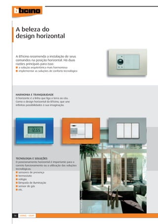 A beleza do
 design horizontal


 A BTicino recomenda a instalação de seus
 comandos na posição horizontal. Há duas
 razões principais para isso:
 ■ a solução arquitetônica mais harmoniosa
 ■ implementar as soluções de conforto tecnológico




 HARMONIA E TRANQUILIDADE
 O horizonte é a linha que liga a terra ao céu.
 Como o design horizontal da BTicino, que une
 inﬁnitas possibilidades à sua imaginação.




 TECNOLOGIA E SOLUÇÕES
 O posicionamento horizontal é importante para o
 correto funcionamento ou a utilização das soluções
 tecnológicas:
 ■ sensores de presença
 ■ termostato
 ■ relógio
                                                      Arq. Consuelo Jorge. Premiação BTicino 2005.




 ■ lâmpada de iluminação
 ■ sensor de gás
 ■ etc.




14   LIVING - LIGHT
 