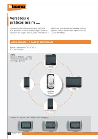 Versáteis e
 práticos assim ....
 Os comandos de base representam o que há de             pulsadores. Com apenas um comando de base
 mais moderno , prático e econômico para otimizar a      pode-se compor interruptores e pulsadores de
 instalação das funções básicas, como interruptores e    1, 2 ou 3 módulos.




     MODULARIDADE = A BASE DA CRIATIVIDADE

 Soluções para caixas 4”x2”, 4”x4” e
 5”x2” (4 módulos)


 LIVING –
 Comando de base + tampas
 retroiluminadas com ou sem
 simbologia gravada


                                                     Tampa
                                                       ód l
                                                   2 módulos




                          Tampa                                                    Tampa
                         1 módulo                                                3 módulos
                                                   Comando
                                                    de base




                                                Tampa 1 módul
                                                  mpa módulo
                                                  com símbolo



 Exemplo de Conjunto com a mesma base + tampa(s)




                       3 comandos                  2 comandos                       1 comando

16    LIVING - LIGHT
 